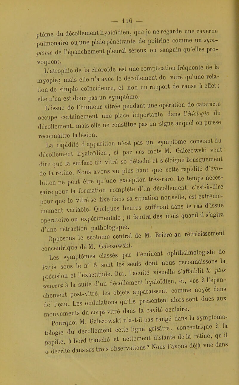 ptôme du décollement hyaloïdien, que je ne regarde une caverne pulmonaire ou une plaie pénétrante de poitrine comme un sym- ptôme de l'épanchement pleural séreux ou sanguin qu'elles pro- voquent. L'atrophie de la choroïde est une complication fréquente de la myopie; mais elle n'a avec le décollement du vitré qu'une rela- tion de simple coïncidence, et non un rapport de cause à effet ; elle n'en est donc pas un symptôme. L'issue de l'humeur vitrée pendant une opération de cataracte occupe certainement une place importante dans Yétiologie du décollement, mais elle ne constitue pas un signe auquel on puisse reconnaître la lésion. La rapidité d'apparition n'est pas un symptôme constant du décollement hyaloïdien , si par ces mots M. Galezowski veut dire que la surface du vitré se détache et s'éloigne brusquement de la rétine. Nous avons vu plus haut que cette rapidité d'évo- lution ne peut être qu'une exception très-rare. Le temps néces- saire pour la formation complète d'un décollement, c'est-a-d.re pour que le vitré se fixe dans sa situation nouvelle, est extreme- mement variable. Quelques heures suffiront dans le cas d'issue opératoire ou expérimentale ; il faudra des mois quand il s agira d'une rétraction pathologique. Opposons le scotome central de M. Brière au rétrécissement concentrique de M. Galezowski. Les symptômes classés par l'éminent ophtalmologiste de Paris sous le n° 6 sont les seuls dont nous reconnaissons la. précision et l'exactitude. Oui, l'acuité visuelle s'affaiblit le plus souvent à la suite d'un décollement hyaloïdien, et, vus à l'épan- chement post-vitré, les objets apparaissent comme noyés dans de l'eau. Les ondulations qu'ils présentent alors sont dues aux mouvements du corps vitré dans la cavité oculaire. Pourquoi M. Galezowski n'a-t-il pas rangé dans la symptoma- tologie du décollement cette ligne grisâtre, concentrique a la papille à bord tranché et nettement distante delà rétme, qu il é ile dans ses trois observations T Nous l'avons déjà vue dans