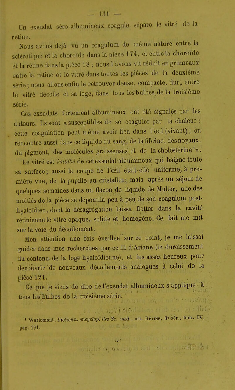 On exsudât séro-albumineux coagulé sépare le vitré de la rétine. Nous avons déjà vu un coagulum de même nature entre la sclérotique et la choroïde dans la pièce 174, et entre la choroïde et la rétine dans la pièce 18 ; nous l'avons vu réduit en grumeaux entre la rétine et le vitré dans toutes les pièces de la deuxième série; nous allons enfin le retrouver dense, compacte, dur, entre le vitré décollé et sa loge, dans tous lesbulbes.de la troisième série. Ces exsudais fortement albumineux ont été signalés par les auteurs. Ils sont « susceptibles de se coaguler par la chaleur ; cette coagulation peut même avoir lieu dans l'œil (vivant) ; on rencontre aussi dans ce liquide du sang, de la fibrine, des noyaux, du pigment, des molécules graisseuses et de la cholestérine ' ». Le vitré est imbibé de cetexsudat albumineux qui baigne toute • sa surface; aussi la coupe de l'œil était-elle uniforme, à pre- mière vue, de la pupille au cristallin; mais après un séjour de quelques semaines dans un flacon de liquide de Muller, une des moitiés de la pièce se dépouilla peu à peu de son coagulum post- hyaloïdien, dont la désagrégation laissa flotter dans la cavité rétinienne le vitré opaque, solide et homogène. Ce fait me mit sur la voie du décollement. Mon attention une fois éveillée ' sur ce point, je me laissai guider dans mes recherches par ce fil d'Ariane (le durcissement du contenu- de la loge hyaloïdienne), et fus assez heureux pour découvrir de nouveaux décollements analogues à celui de la pièce 121. Ce que je viens de dire de l'exsudat albumineux s'applique à tous lesÊulbes de la troisième série. « Warlomont ; Dictionn. encyclop. des Se. mèd-, art. Rétine, 3° sér., tom. IV, pag. 191.