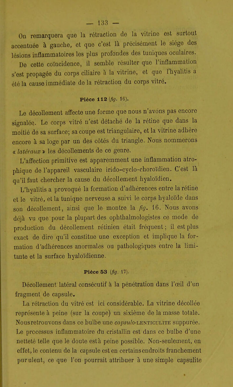 On remarquera que la rétraction de la vitrine est surtout accentuée à gauche, et que c'est là précisément le siège des lésions inflammatoires les plus profondes des tuniques oculaires. De cette coïncidence, il semble résulter que l'inflammation s'est propagée du corps ciliaire à la vitrine, et que l'hyalitis a été la cause immédiate de la rétraction du corps vitré. Pièce 112 (fig. 16). Le décollement affecte une forme que nous n'avons pas encore signalée. Le corps vitré n'est détaché de la rétine que dans la moitié de sa surface; sa coupe est triangulaire, et la vitrine adhère encore à sa loge par un des côtés du triangle. Nous nommerons « latéraux x> les décollements de ce genre. L'affection primitive est apparemment une inflammation atro- phiqne de l'appareil vasculaire irido-cyclo-choroïdien. C'est là qu'il faut chercher la cause du décollement hyaloïdien. L'hyalitis a provoqué la formation d'adhérences entre la rétine et le vitré, et la tunique nerveuse a suivi le corps hyaloïde dans son décollement, ainsi que le montre la fig. 16. Nous avons déjà vu que pour la plupart des ophthalmologistes ce mode de production du décollement rétinien était fréquent ; il est plus exact de dire qu'il constitue une exception et implique la for- mation d'adhérences anormales ou pathologiques entre la limi- tante et la surface hyaloïdienne. Pièce 53 {fig. 17). Décollement latéral consécutif à la pénétration dans l'œil d'un fragment de capsule. La rétraction du vitré est ici considérable. La vitrine décollée représente à peine (sur la coupe) un sixième de la masse totale. Nousretrouvons dans ce bulbe une capsu/o-lenticulite suppurée. Le processus inflammatoire du cristallin est dans ce bulbe d'une netteté telle que le doute esta peine possible. Non-seulement, en effet, le contenu de la capsule est en certains endroits franchement purulent, ce que l'on pourrait attribuer à une simple capsulite