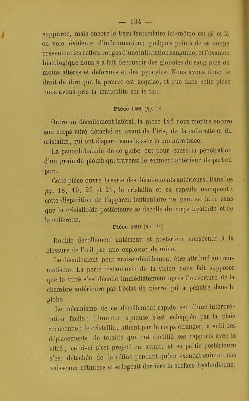 suppuréo, mais encore le tissu lenticulaire lui-même est ça el là en voie évidente d'inflammation ; quelques points de sa coupe présentent les reflets rouges d' une inflllration sanguine, et l'examen histologique nous y a fait découvrir des globules du sang plus ou moins altérés et déformés et des pyocytes. Nous avons donc le droit de dire que la preuve est acquise, et que dans cette pièce nous avons pris la lenticulite sur le fait. Pièce 126 {fig. 18). Outre un décollement latéral, la pièce 126 nous montre encore son corps vitré détaché en avant de l'iris, de la collerette et du cristallin, qui ont disparu sans laisser la moindre trace. La panophthalmie de ce globe eut pour cause la pénétration d'un grain de plomb qui traversa le segment antérieur de part en part. Cette pièce ouvre la série des décollements antérieurs. Dans les fig. 18, 19, 20 et 21, le cristallin et sa capsule manquent ; cette disparition de l'appareil lenticulaire ne peut se faire sans que la cristalloïde postérieure se décolle du corps hyaloïde et de la collerette. Pièce 160 (fig. 19). Double décollement antérieur et postérieur consécutif à la blessure de l'œil par une explosion de mine. Le décollement peut vraisemblablement être attribué au trau- matisme. La perte instantanée de la vision nous fait supposer que le vitré s'est décollé immédiatement après l'ouverture de la chambre antérieure par l'éclat de pierre qui a pénétré dans le globe. Le mécanisme de ce décollement rapide est d'une interpré- tation facile : l'humeur aqueuse s'est échappée par la plaie cornéenne; le cristallin, atteint par le corps étranger, a subi des déplacements de totalité qui ont modifié ses rapports avec le vitré ; celui-ci s'est projeté en avant, et sa partie postérieure s'est détachée de la rétine pendant qu'un exsudât suintait des vaisseaux rétiniens et se logeait derrière la surface hyaloïdienne.