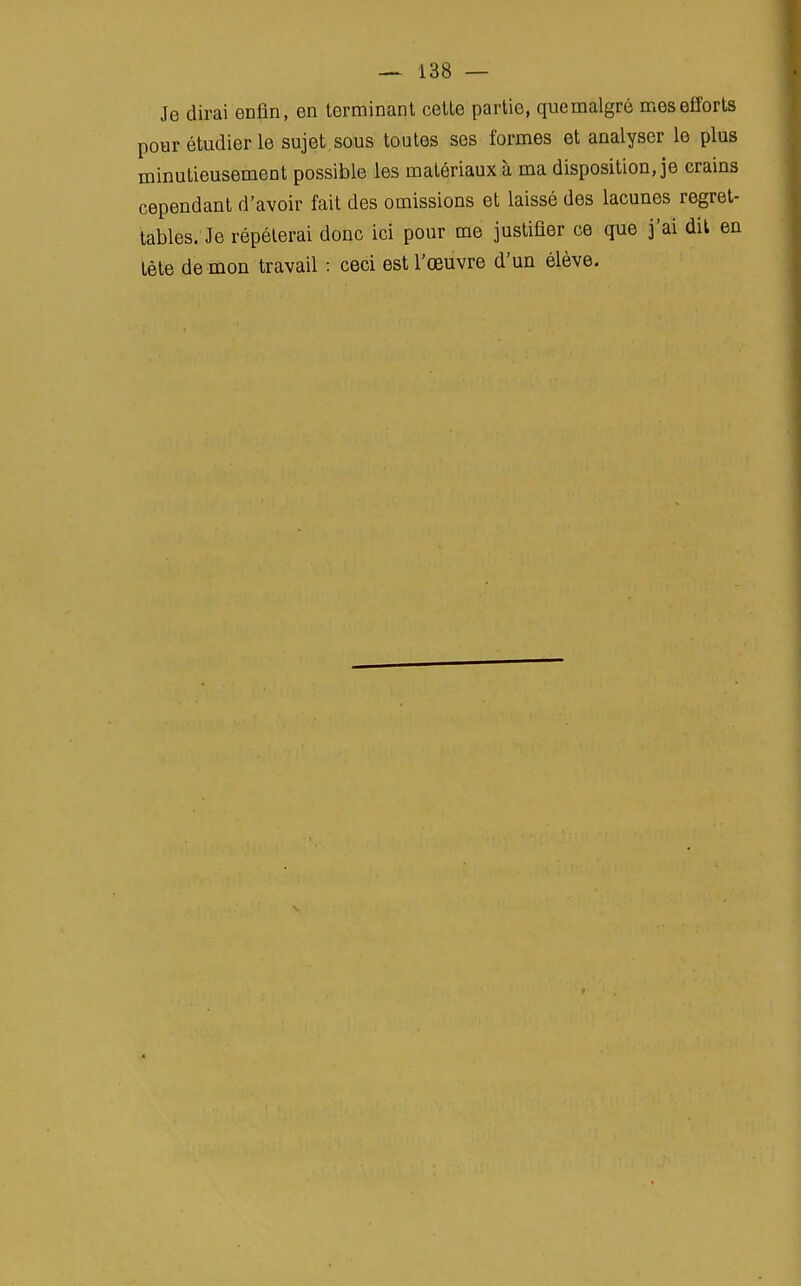 Je dirai enfin, en terminant celte partie, que malgré mes efforts pour étudier le sujet.sous toutes ses formes et analyser le plus minutieusement possible les matériaux à ma disposition, je crains cependant d'avoir fait des omissions et laissé des lacunes regret- tables. Je répéterai donc ici pour me justifier ce que j'ai dit en tête dé mon travail : ceci est l'œuvre d'un élève.