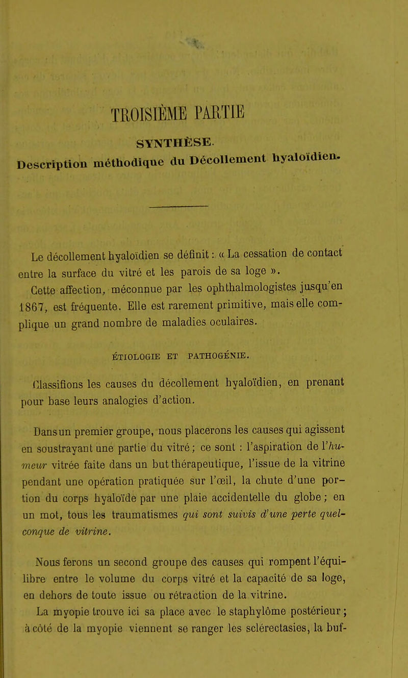 TROISIÈME PARTIE SYNTHÈSE. Description méthodique du Décollement Uyaloïdien. Le décollement hyaloïdien se définit : « La cessation de contact entre la surface du vitré et les parois de sa loge ». Cette affection, méconnue par les ophthalmologistes jusqu'en 1867, est fréquente. Elle est rarement primitive, mais elle com- plique un grand nombre de maladies oculaires. ÉTIOLOGIE ET PATHOGÉNIE. Classifions les causes du décollement hyaloïdien, en prenant pour base leurs analogies d'action. Dans un premier groupe, nous placerons les causes qui agissent en soustrayant une partie du vitré ; ce sont : l'aspiration de l'hu- meur vitrée faite dans un but thérapeutique, l'issue de la vitrine pendant une opération pratiquée sur l'œil, la chute d'une por- tion du corps hyaloïde par une plaie accidentelle du globe ; en un mot, tous les traumatismes qui sont suivis d'une perte quel- conque de vitrine. Nous ferons un second groupe des causes qui rompent l'équi- libre entre le volume du corps vitré et la capacité de sa loge, en dehors de toute issue ou rétraction de la vitrine. La myopie trouve ici sa place avec le staphylôme postérieur; à côté de la myopie viennent se ranger les sclérectasies, la buf-