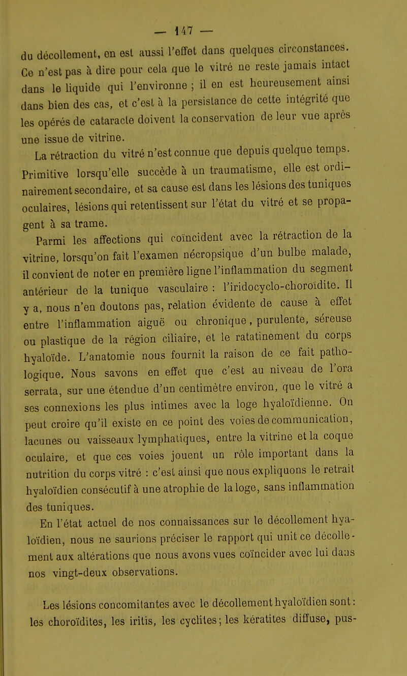 du décollement, en est aussi l'effet dans quelques circonstances. Ce n'est pas à dire pour cela que le vitré ne reste jamais intact dans le liquide qui l'environne ; il en est heureusement ainsi dans bien des cas, et c'est à la persistance de cette intégrité que les opérés de cataracte doivent la conservation de leur vue après une issue de vitrine. La rétraction du vitré n'est connue que depuis quelque temps. Primitive lorsqu'elle succède à un traumatisme, elle est ordi- nairement secondaire, et sa cause est dans les lésions des tuniques oculaires, lésions qui retentissent sur l'état du vitré et se propa- gent à sa trame. Parmi les affections qui coïncident avec la rétraction de la vitriDe, lorsqu'on fait l'examen nécropsique d'un bulbe malade, il convient de noter en première ligne l'inflammation du segment antérieur de la tunique vasculaire : l'iridocyclo-choroïdite. Il y a, nous n'en doutons pas, relation évidente de cause à effet entre l'inflammation aiguë ou chronique, purulente, séreuse ou plastique de la région ciliaire, et le ratatinement du corps hyaloïde. L'anatomie nous fournit la raison de ce fait patho- logique. Nous savons en effet que c'est au niveau de l'ora serrata, sur une étendue d'un centimètre environ, que le vitré a ses connexions les plus intimes avec la loge hyaloïdienne. On peut croire qu'il existe en ce point des voies de communication, lacunes ou vaisseaux lymphatiques, entre la vitrine et la coque oculaire, et que ces voies jouent un rôle important dans la nutrition du corps vitré : c'est ainsi que nous expliquons le retrait hyaloïdien consécutif à une atrophie de la loge, sans inflammation des tuniques. En l'état actuel de nos connaissances sur le décollement hya- loïdien, nous ne saunons préciser le rapport qui unit ce décolle- ment aux altérations que nous avons vues coïncider avec lui dans nos vingt-deux observations. Les lésions coucomitantes avec le décollement hyaloïdien sont: les choroïdites, les irilis, les cydites ; les kératites diffuse, pus-