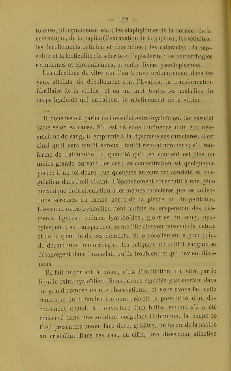 tuleuse, pblegmoneuse etc.; les staphylômes de la cornée, de la sclérotique, de la papille (l'excavation de la papille) ; les rétinites; les décollements rétinien et choroïdien ; les cataractes ; la cap- sulite et la lenticulite ; la sclérite et l'épisclérite ; les hémorrhagies rétiniennes et choroïdiennes, et enfin divers pseudoplasmes. Les affections du vitré que l'on trouve ordinairement dans les yeux atteints de décollement sont l'hyalitis, la transformation fibrillaire de la vitrine, et en un mot toutes les maladies du corps hyaloïde qui entraînent le ratatinement de la vitrine. Il nous reste à parler de l'exsudatextra-hyaloïdien. Cet exsudât varie selon sa cause. S'il est né sous l'influence d'un état dys- crasique du sang, il emprunte à la dyscrasie ses caractères. C'est ainsi qu'il sera tantôt séreux, tantôt séro-albumineux; s'il ren- ferme de l'albumine, la quantité qu'il en contient est plus ou moins grande suivant les cas; sa concentration est quelquefois portée à un tel degré que quelques auteurs ont constaté sa coa- gulation dans l'œil vivant. L epancbement consécutif à une gêne mécanique de la circulation a les mêmes caractères que les collec- tions séreuses du même genre de la plèvre ou du péritoine. L'exsudat extra-hyaloïdien tient parfois en suspension des élé- ments figurés: cellules lymphoïdes, globules du sang, pyo- cytes; etc. ; sa transparence se modifie alors en raison de la nature et de la quantité de ces éléments. Si le décollement a pour point de départ une hémorrhagie, les reliquats du caillot sanguin se désagrègent dans l'exsudat, qu'ils troublent et qui devient fibri- neux. Un fait important à noter, c'est l'imbibition du vitré par le liquide extra-byaloïdien. Nous l'avons signalée post mortem dans un grand nombre de nos observations, et nous avons fait cette remarque qu'il faudra toujours prévoir la possibilité d'un dé- collement quand, à l'ouverture d'un bulbe, surtout s'il a été conservé dans une solution coagulant l'albumine, la coupe de l'œil présentera une surface dure, grisâtre, uniforme de la papille au cristallin. Dans ces cas, en effet, une dissection attentive