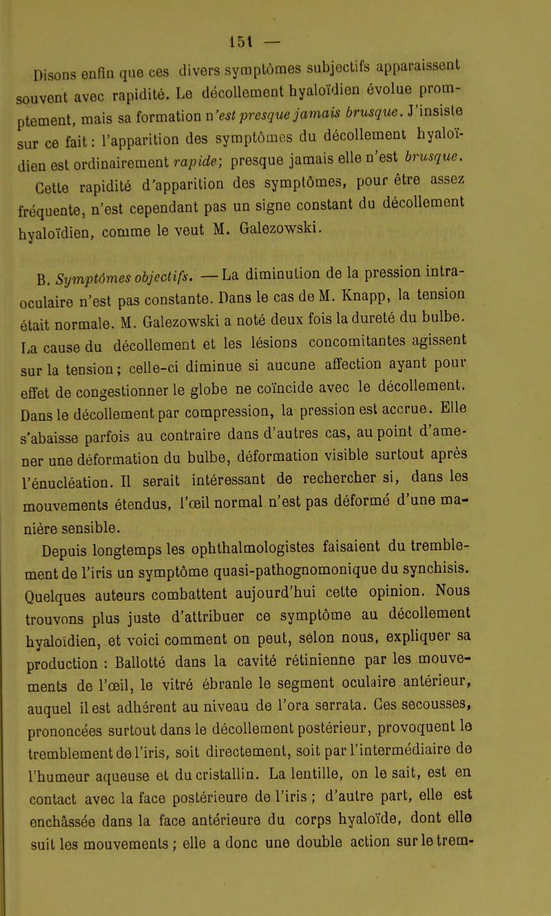 Disons enfin que ces divers symptômes subjectifs apparaissent souvent avec rapidité. Le décollement hyaloïdien évolue prom- ptement, mais sa formation n'est presque jamais brusque. J'insiste sur ce fait: l'apparition des symptômes du décollement hyaloï- dien est ordinairement rapide; presque jamais elle n'est brusque. Cette rapidité d'apparition des symptômes, pour être assez fréquente, n'est cependant pas un signe constant du décollement hyaloïdien, comme le veut M. Galezowski. B. Symptômes objectifs. —La diminution de la pression intra- oculaire n'est pas constante. Dans le cas de M. Knapp, la tension était normale. M. Galezowski a noté deux fois la dureté du bulbe. La cause du décollement et les lésions concomitantes agissent sur la tension; celle-ci diminue si aucune affection ayant pour effet de congestionner le globe ne coïncide avec le décollement. Dans le décollement par compression, la pression est accrue. Elle s'abaisse parfois au contraire dans d'autres cas, au point d'ame- ner une déformation du bulbe, déformation visible surtout après l'énucléation. Il serait intéressant de rechercher si, dans les mouvements étendus, l'œil normal n'est pas déformé d'une ma- nière sensible. Depuis longtemps les ophtalmologistes faisaient du tremble- ment de l'iris un symptôme quasi-pathognomonique du synchisis. Quelques auteurs combattent aujourd'hui cette opinion. Nous trouvons plus juste d'attribuer ce symptôme au décollement hyaloïdien, et voici comment on peut, selon nous, expliquer sa production : Ballotté dans la cavité rétinienne par les mouve- ments de l'œil, le vitré ébranle le segment oculaire antérieur, auquel il est adhérent au niveau de l'ora serrata. Ces secousses, prononcées surtout dans le décollement postérieur, provoquent le tremblement de l'iris, soit directement, soit par l'intermédiaire de l'humeur aqueuse et du cristallin. La lentille, on le sait, est en contact avec la face postérieure de l'iris ; d'autre part, elle est enchâssée dans la face antérieure du corps hyaloïde, dont elle suit les mouvements ; elle a donc une double action surletrem-