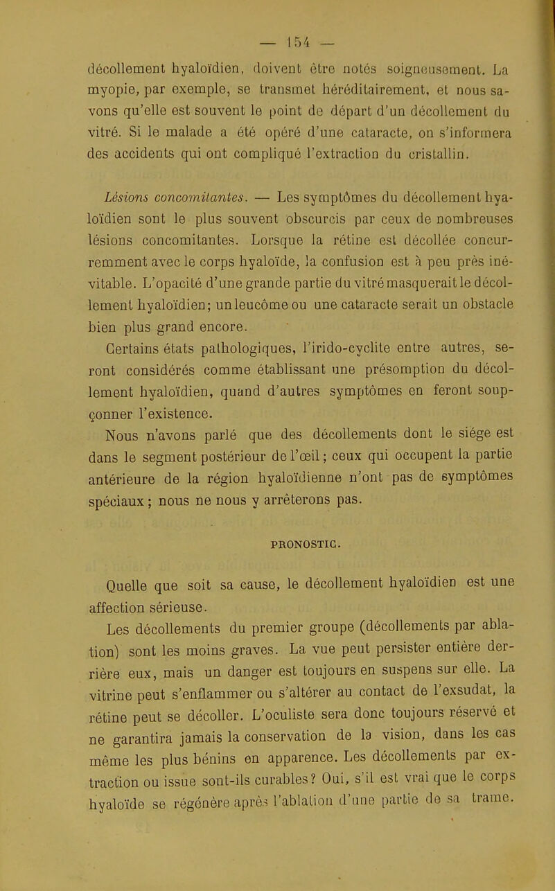 décollement hyaloïdien, doivent être notés soigneusement. La myopie, par exemple, se transmet héréditairement, et nous sa- vons qu'elle est souvent le point de départ d'un décollement du vitré. Si le malade a été opéré d'une cataracte, on s'informera des accidents qui ont compliqué l'extraction du cristallin. Lésions concomitantes. — Les symptômes du décollement hya- loïdien sont le plus souvent obscurcis par ceux de nombreuses lésions concomitantes. Lorsque la rétine est décollée concur- remment avec le corps hyaloïde, la confusion est à peu près iné- vitable. L'opacité d'une grande partie du vitré masquerait le décol- lement hyaloïdien; unleucôme ou une cataracte serait un obstacle bien plus grand encore. Certains états pathologiques, l'irido-cyclite entre autres, se- ront considérés comme établissant une présomption du décol- lement hyaloïdien, quand d'autres symptômes en feront soup- çonner l'existence. Nous n'avons parlé que des décollements dont le siège est dans le segment postérieur de l'œil ; ceux qui occupent la partie antérieure de la région hyaloïdienne n'ont pas de symptômes spéciaux ; nous ne nous y arrêterons pas. PRONOSTIC. Quelle que soit sa cause, le décollement hyaloïdien est une affection sérieuse. Les décollements du premier groupe (décollements par abla- tion) sont les moins graves. La vue peut persister entière der- rière eux, mais un danger est toujours en suspens sur elle. La vitrine peut s'enflammer ou s'altérer au contact de l'exsudat, la rétine peut se décoller. L'oculiste sera donc toujours réservé et ne garantira jamais la conservation de la vision, dans les cas même les plus bénins en apparence. Les décollements par ex- traction ou issue sont-ils curables? Oui, s'il est vrai que le corps hyaloïde se régénère après l'ablation d'une partie do sa trame.