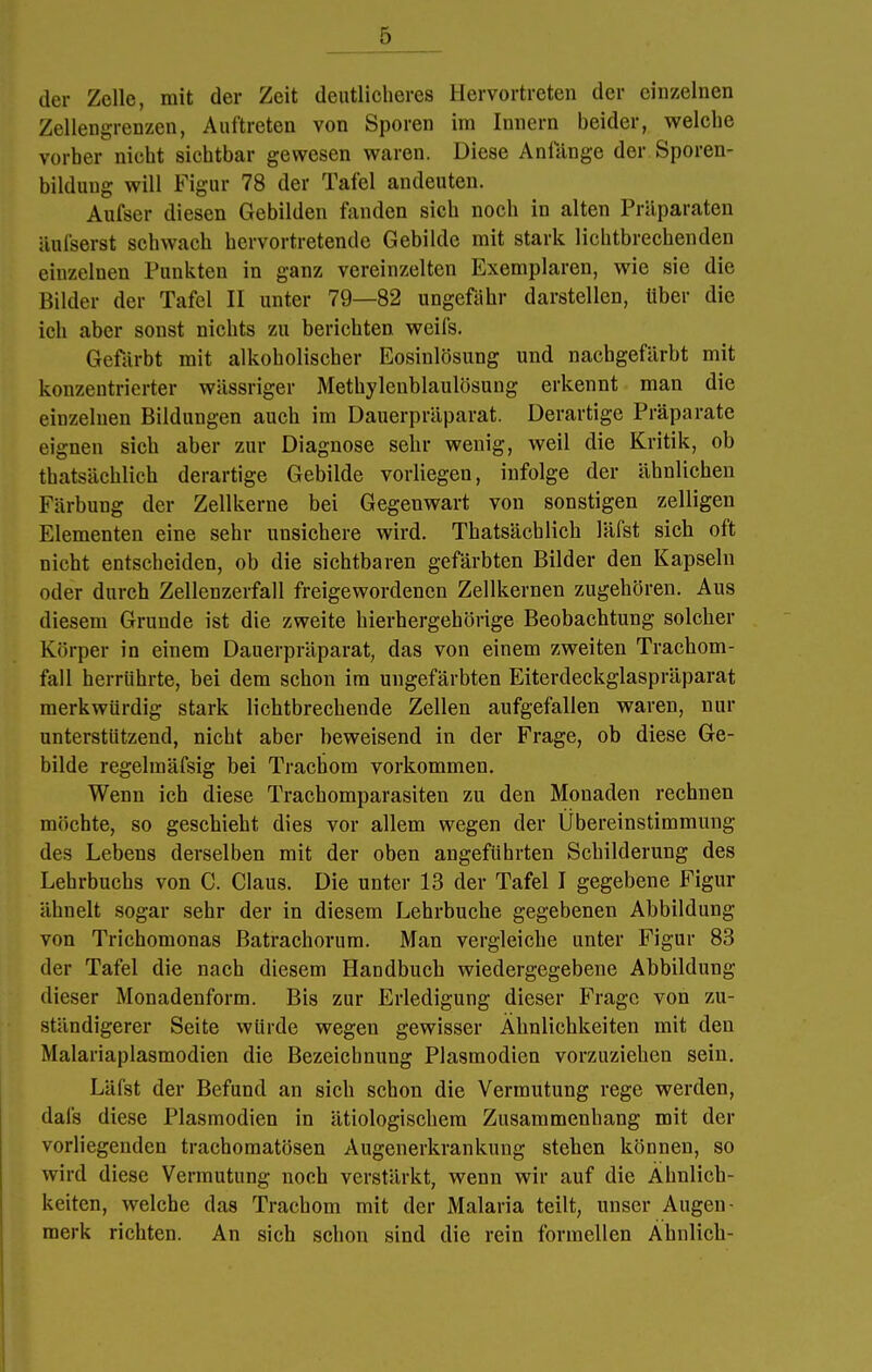 der Zelle, mit der Zeit deutlicheres Hervortreten der einzelnen Zellengrenzen, Auftreten von Sporen im Innern beider, welche vorher nicht sichtbar gewesen waren. Diese Anlange der Sporen- bilduug will Figur 78 der Tafel andeuten. Aufser diesen Gebilden fanden sich noch in alten Präparaten äufserst schwach hervortretende Gebilde mit stark lichtbrechenden einzelnen Punkten in ganz vereinzelten Exemplaren, wie sie die Bilder der Tafel II unter 79—82 ungefähr darstellen, über die ich aber sonst nichts zu berichten weifs. Gefärbt mit alkoholischer Eosinlösung und nachgefärbt mit konzentrierter wässriger Methylenblaulösung erkennt man die einzelnen Bildungen auch im Dauerpräparat. Derartige Präparate eignen sich aber zur Diagnose sehr wenig, weil die Kritik, ob thatsächlich derartige Gebilde vorliegen, infolge der ähnlichen Färbung der Zellkerne bei Gegenwart von sonstigen zelligen Elementen eine sehr unsichere wird. Thatsächlich läfst sich oft nicht entscheiden, ob die sichtbaren gefärbten Bilder den Kapseln oder durch Zellenzerfall freigewordenen Zellkernen zugehören. Aus diesem Grunde ist die zweite hierhergehörige Beobachtung solcher Körper in einem Dauerpräparat, das von einem zweiten Trachom- fall herrührte, bei dem schon im ungefärbten Eiterdeckglaspräparat merkwürdig stark lichtbrechende Zellen aufgefallen waren, nur unterstützend, nicht aber beweisend in der Frage, ob diese Ge- bilde regelmäfsig bei Trachom vorkommen. Wenn ich diese Trachomparasiten zu den Monaden rechnen möchte, so geschieht dies vor allem wegen der Ubereinstimmung des Lebens derselben mit der oben angeführten Schilderung des Lehrbuchs von C. Claus. Die unter 13 der Tafel I gegebene Figur ähnelt sogar sehr der in diesem Lehrbuche gegebenen Abbildung von Trichomonas Batrachorum. Man vergleiche unter Figur 83 der Tafel die nach diesem Handbuch wiedergegebene Abbildung dieser Monadenform. Bis zur Erledigung dieser Frage von zu- ständigerer Seite würde wegen gewisser Ähnlichkeiten mit den Malariaplasmodien die Bezeichnung Plasmodien vorzuziehen sein. Läfst der Befund an sich schon die Vermutung rege werden, dafs diese Plasmodien in ätiologischem Zusammenhang mit der vorliegenden trachomatösen Augenerkrankung stehen können, so wird diese Vermutung noch verstärkt, wenn wir auf die Ähnlich- keiten, welche das Trachom mit der Malaria teilt, unser Augen- merk richten. An sich schon sind die rein formellen Ähnlich-