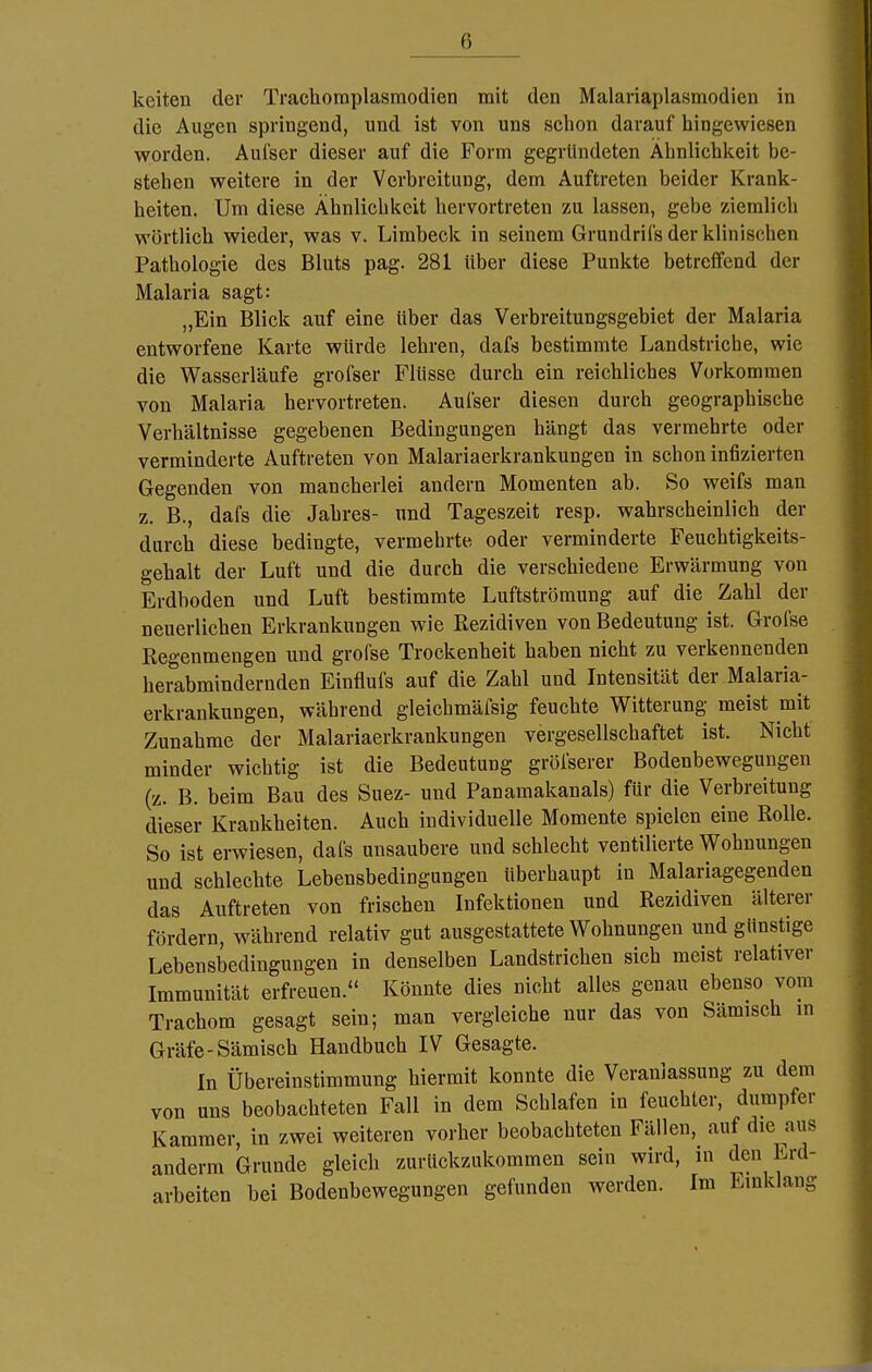 keiten der Trachoraplasmodien mit den Malaiiaplusmodien in die Augen springend, und ist von uns schon darauf hingewiesen worden. Aufser dieser auf die Form gegründeten Ähnlichkeit be- stehen weitere in der Verbreitung, dem Auftreten beider Krank- heiten. Um diese Ähnlichkeit hervortreten zu lassen, gebe ziemlich wörtlich wieder, was v. Limbeck in seinem Grundrifs der klinischen Pathologie des Bluts pag. 281 über diese Punkte betreffend der Malaria sagt: „Ein Blick auf eine über das Verbreitungsgebiet der Malaria entworfene Karte würde lehren, dafs bestimmte Landstriche, wie die Wasserläufe grofser Flüsse durch ein reichliches Vorkommen von Malaria hervortreten. Aufser diesen durch geographische Verhältnisse gegebenen Bedingungen hängt das vermehrte oder verminderte Auftreten von Malariaerkrankungen in schon infizierten Gegenden von mancherlei andern Momenten ab. So weifs man z. B., dafs die Jahres- und Tageszeit resp. wahrscheinlich der durch diese bedingte, vermehrte oder verminderte Feuchtigkeits- gehalt der Luft und die durch die verschiedene Erwärmung von Erdboden und Luft bestimmte Luftströmung auf die Zahl der neuerlichen Erkrankungen wie Rezidiven von Bedeutung ist. Grofse Regenmengen und grofse Trockenheit haben nicht zu verkennenden herabmindernden Einflufs auf die Zahl und Intensität der Malaria- erkrankungen, während gleichmäfsig feuchte Witterung meist mit Zunahme der Malariaerkrankungen vergesellschaftet ist. Nicht minder wichtig ist die Bedeutung gröfserer Bodenbewegungen (z. B. beim Bau des Suez- und Panamakanals) für die Verbreitung dieser Krankheiten. Auch individuelle Momente spielen eine Rolle. So ist erwiesen, dafs unsaubere und schlecht ventilierte Wohnungen und schlechte Lebensbedingungen überhaupt in Malariagegenden das Auftreten von frischen Infektionen und Rezidiven älterer fördern, während relativ gut ausgestattete Wohnungen und günstige Lebensbedingungen in denselben Landstrichen sich meist relativer Immunität erfreuen. Könnte dies nicht alles genau ebenso vom Trachom gesagt sein; man vergleiche nur das von Sämisch in Gräfe-Sämisch Handbuch IV Gesagte. In Übereinstimmung hiermit konnte die Veranlassung zu dem von uns beobachteten Fall in dem Schlafen in feuchter, dumpfer Kammer, in zwei weiteren vorher beobachteten Fällen, auf die aus anderm Grunde gleich zurückzukommen sein wird, in den Erd- arbeiten bei Bodenbewegungen gefunden werden. Im Einklang