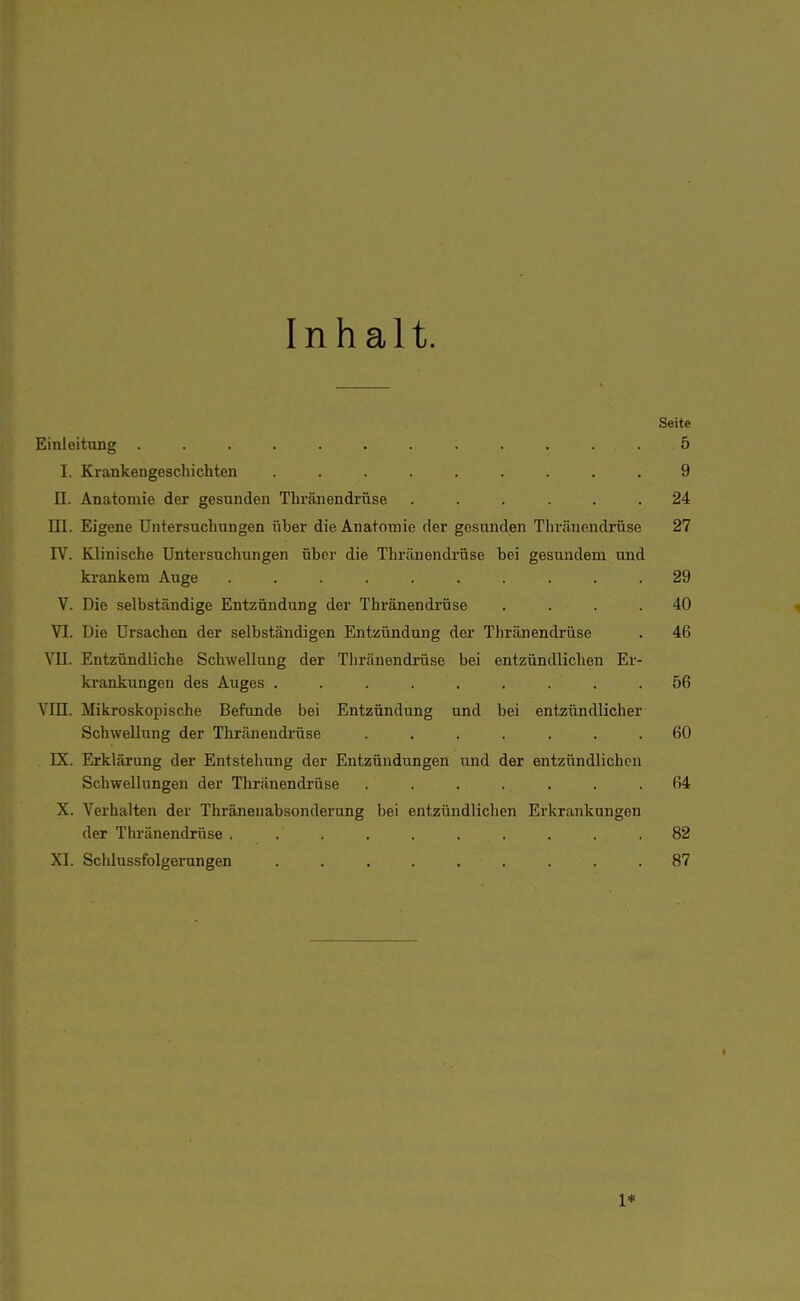 Inhalt. Seite Einleitung ............ 5 I. Krankengeschichten . . . . . . . . .9 II. Anatomie der gesunden Thränendrüse ...... 24 III. Eigene Untersuchungen über die Anatomie der gesunden Thränendrüse 27 IV. Klinische Untersuchungen über die Thränendrüse bei gesundem und krankeni Auge .......... 29 V. Die selbständige Entzündung der Thränendrüse .... 40 VI. Die Ursachen der selbständigen Entzündung der Thränendrüse . 46 VII. Entzündliche Schwellung der Thränendrüse bei entzündlichen Er- krankungen des Auges ......... 56 YIÜ. Mikroskopische Befunde bei Entzündung und bei entzündlicher Schwellung der Thränendrüse ....... 60 DI. Erklärung der Entstehung der Entzündungen und der entzündlichen Schwellungen der Thränendrüse ....... 64 X. Verhalten der Thränenabsonderung bei entzündlichen Erkrankungen der Thränendrüse . . . . . . . . ... 82 XI. Schlussfolgerungen ......... 87 1*