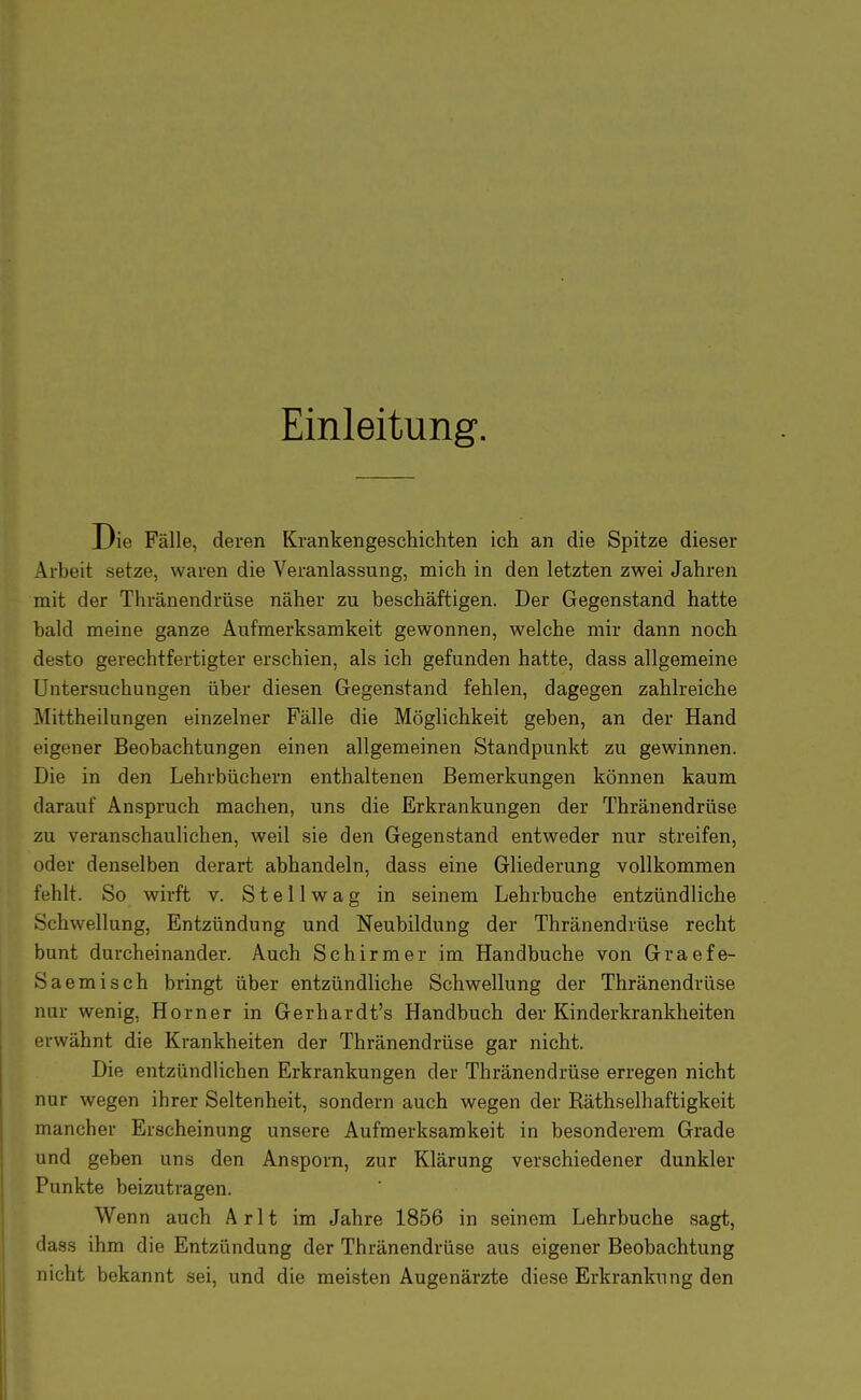 Einleitung. Die Fälle, deren Krankengeschichten ich an die Spitze dieser Arbeit setze, waren die Veranlassung, mich in den letzten zwei Jahren mit der Thränendrüse näher zu beschäftigen. Der Gegenstand hatte bald meine ganze Aufmerksamkeit gewonnen, welche mir dann noch desto gerechtfertigter erschien, als ich gefunden hatte, dass allgemeine Untersuchungen über diesen Gegenstand fehlen, dagegen zahlreiche Mittheilungen einzelner Fälle die Möglichkeit geben, an der Hand eigener Beobachtungen einen allgemeinen Standpunkt zu gewinnen. Die in den Lehrbüchern enthaltenen Bemerkungen können kaum darauf Anspruch machen, uns die Erkrankungen der Thränendrüse zu veranschaulichen, weil sie den Gegenstand entweder nur streifen, oder denselben derart abhandeln, dass eine Gliederung vollkommen fehlt. So wirft v. S t e 11 w a g in seinem Lehrbuche entzündliche Schwellung, Entzündung und Neubildung der Thränendrüse recht bunt durcheinander. Auch Schirm er im Handbuche von Graefe- Saemisch bringt über entzündliche Schwellung der Thränendrüse nur wenig, Horner in Gerhardt's Handbuch der Kinderkrankheiten erwähnt die Krankheiten der Thränendrüse gar nicht. Die entzündlichen Erkrankungen der Thränendrüse erregen nicht nur wegen ihrer Seltenheit, sondern auch wegen der Räthselhaftigkeit mancher Erscheinung unsere Aufmerksamkeit in besonderem Grade und geben uns den Ansporn, zur Klärung verschiedener dunkler Punkte beizutragen. Wenn auch Arlt im Jahre 1856 in seinem Lehrbuche sagt, dass ihm die Entzündung der Thränendrüse aus eigener Beobachtung nicht bekannt sei, und die meisten Augenärzte diese Erkrankung den