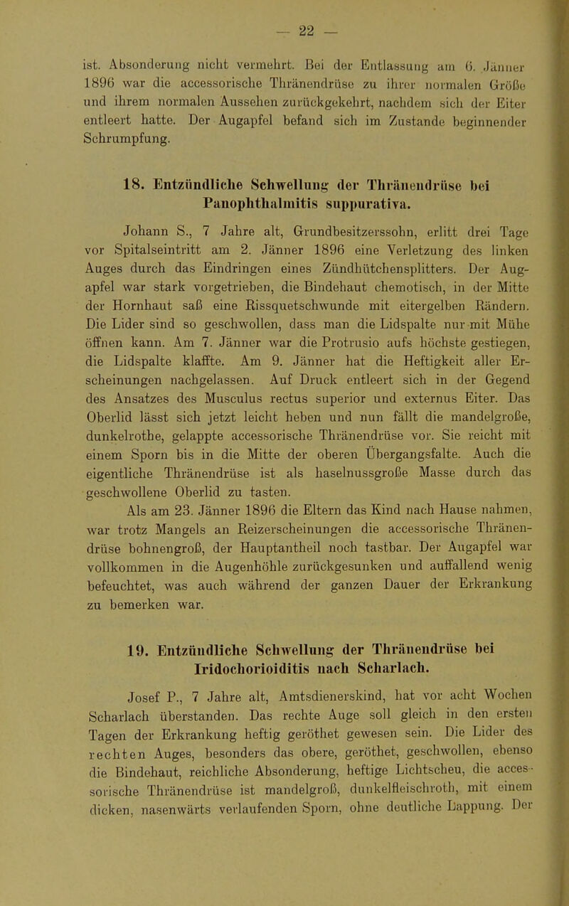 ist. Absonderung nicht vennehrt. Bei der Entlassung am ü. Jänner 1896 war die accessorische Thränendrüse zu ihrer normalen Größe und ihrem normalen Aussehen zurückgekehrt, nachdem .sich der Eiter entleert hatte. Der Augapfel befand sich im Zustande beginnender Schrumpfung. 18. Entzündliche Schwellung der Thränendrüse bei PanOphthalmitis suppurativa. Johann S., 7 Jahre alt, Grundbesitzerssohn, erlitt drei Tage vor Spitalseintritt am 2. Jänner 1896 eine Verletzung des linken Auges durch das Eindringen eines Zündhütchensplitters. Der Aug- apfel war stark vorgetrieben, die Bindehaut chemotisch, in der Mitte der Hornhaut saß eine Rissquetschwunde mit eitergelben Rändern. Die Lider sind so geschwollen, dass man die Lidspalte nur mit Mühe öffnen kann. Am 7. Jänner war die Protrusio aufs höchste gestiegen, die Lidspalte klaffte. Am 9. Jänner hat die Heftigkeit aller Er- scheinungen nachgelassen. Auf Druck entleert sich in der Gegend des Ansatzes des Musculus rectus superior und externus Eiter. Das Oberlid lässt sich jetzt leicht heben und nun fällt die mandelgroße, dunkelrothe, gelappte accessorische Thränendrüse vor. Sie reicht mit einem Sporn bis in die Mitte der oberen Übergangsfalte. Auch die eigentliche Thränendrüse ist als haselnussgroße Masse durch das geschwollene Oberlid zu tasten. Als am 23. Jänner 1896 die Eltern das Kind nach Hause nahmen, war trotz Mangels an Reizerscheinungen die accessorische Thränen- drüse bohnengroß, der Hauptantheil noch tastbar. Der Augapfel war vollkommen in die Augenhöhle zurückgesunken und auffallend wenig befeuchtet, was auch während der ganzen Dauer der Erkrankung zu bemerken war. 19. Entzündliche Schwellung der Thränendrüse bei Iridochorioiditis nach Scharlach. Josef P., 7 Jahre alt, Amtsdienerskind, hat vor acht Wochen Scharlach überstanden. Das rechte Auge soll gleich in den ersten Tagen der Erkrankung heftig geröthet gewesen sein. Die Lider des rechten Auges, besonders das obere, geröthet, geschwollen, ebenso die Bindehaut, reichliche Absonderung, heftige Lichtscheu, die acces- sorische Thränendrüse ist mandelgroß, dunkelfleischroth, mit einem dicken, nasenwärts verlaufenden Sporn, ohne deutliche Lappung. Der