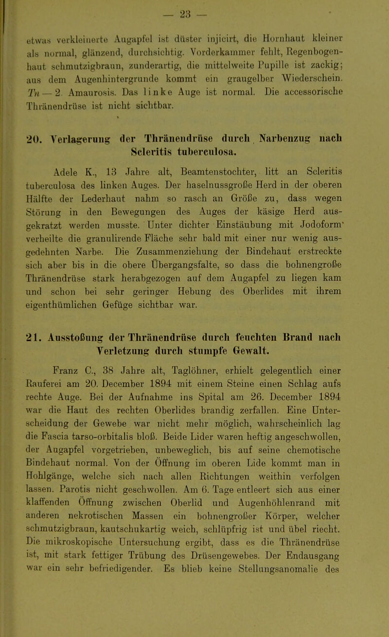 etwas verkleinerte Augapfel ist düster injicirt, die Hornhaut kleiner als normal, glänzend, durchsichtig. Vorderkammer fehlt, Regenbogen- haut schmutzigbraun, zunderartig, die mittelweite Pupille ist zackig; aus dem Augenhintergrunde kommt ein graugelber Wiederschein. Tu — 2 Amaurosis. Das linke Auge ist normal. Die accessorische Thränendrüse ist nicht sichtbar. 20. Verlagerung der Thränendrüse durch Narbenzug nach Scleritis tuberculosa. Adele K., 13 Jahre alt, Beamtenstochter, litt an Scleritis tuberculosa des linken Auges. Der haselnussgroße Herd in der oberen Hälfte der Lederhaut nahm so rasch an Größe zu, dass wegen Störung in den Bewegungen des Auges der käsige Herd aus- gekratzt werden musste. Unter dichter Einstäubung mit Jodoform verheilte die granulirende Fläche sehr bald mit einer nur wenig aus- gedehnten Narbe. Die Zusammenziehung der Bindehaut erstreckte sich aber bis in die obere Übergangsfalte, so dass die bohnengroße Thränendrüse stark herabgezogen auf dem Augapfel zu liegen kam und schon bei sehr geringer Hebung des Oberlides mit ihrem eigenthümlichen Gefüge sichtbar war. 21. Ausstoßung der Thränendrüse durch feuchten Brand nach Verletzung durch stumpfe Gewalt. Franz C, 38 Jahre alt, Taglöhner, erhielt gelegentlich einer Rauferei am 20. December 1894 mit einem Steine einen Schlag aufs rechte Auge. Bei der Aufnahme ins Spital am 26. December 1894 war die Haut des rechten Oberlides brandig zerfallen. Eine Unter- scheidung der Gewebe war nicht mehr möglich, wahrscheinlich lag die Fascia tarso-orbitalis bloß. Beide Lider waren heftig angeschwollen, der Augapfel vorgetrieben, unbeweglich, bis auf seine chemotische Bindehaut normal. Von der Öffnung im oberen Lide kommt man in Hohlgänge, welche sich nach allen Richtungen weithin verfolgen lassen. Parotis nicht geschwollen. Am 6. Tage entleert sich aus einer klaffenden Öffnung zwischen Oberlid und Augenhöhlenrand mit anderen nekrotischen Massen ein bohnengroßer Körper, welcher schmutzigbraun, kautschukartig weich, schlüpfrig ist und übel riecht. Die mikroskopische Untersuchung ergibt, dass es die Thränendrüse ist, mit stark fettiger Trübung des Drüsengewebes. Der Endausgang war ein sehr befriedigender. Es blieb keine Stellungsanomalie des