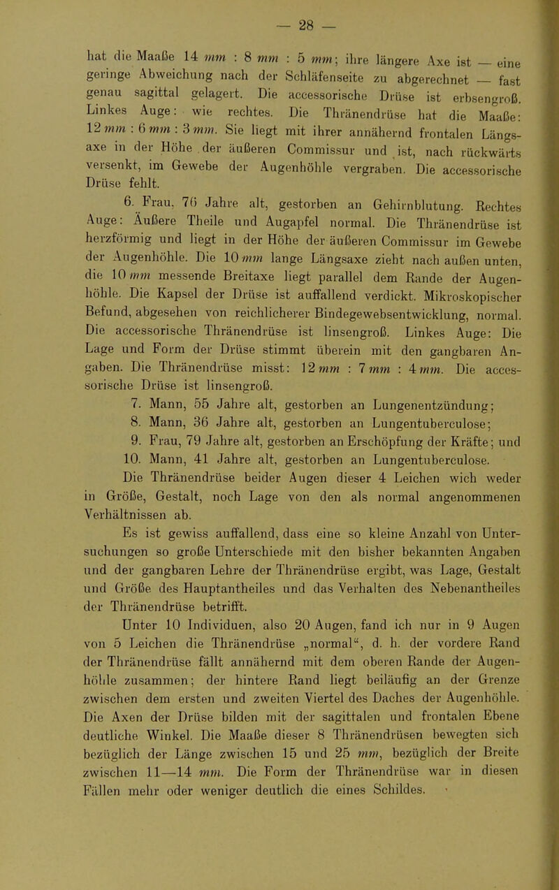 hat die Maaße 14 mm : 8 mm : 5 mm; ihre längere Axe ist — eine geringe Abweichung nach der Schläfenseite zu abgerechnet — fast genau sagittal gelagert. Die accessorische Drüse ist erbsengroß. Linkes Auge: wie rechtes. Die Thränendrüse hat die Maaße: 12mm :6mm :3mm. Sie liegt mit ihrer annähernd frontalen Längs- axe in der Höhe der äußeren Commissur und ist, nach rückwärts versenkt, im Gewebe der Augenhöhle vergraben. Die accessorische Drüse fehlt. 6. Frau. 7(5 Jahre alt, gestorben an Gehirnblutung. Rechtes Auge: Äußere Theile und Augapfel normal. Die Thränendrüse ist herzförmig und liegt in der Höhe der äußeren Commissur im Gewebe der Augenhöhle. Die 10 mm lange Längsaxe zieht nach außen unten, die 10 mm messende Breitaxe liegt parallel dem Rande der Augen- höhle. Die Kapsel der Drüse ist auffallend verdickt. Mikroskopischer Befund, abgesehen von reichlicherer Bindegewebsentwicklung, normal. Die accessorische Thränendrüse ist linsengroß. Linkes Auge: Die Lage und Form der Drüse stimmt überein mit den gangbaren An- gaben. Die Thränendrüse misst: 12 mm : 1mm : Amm. Die acces- sorische Drüse ist linsengroß. 7. Mann, 55 Jahre alt, gestorben an Lungenentzündung; 8. Mann, 36 Jahre alt, gestorben an Lungentuberculose; 9. Frau, 79 Jahre alt, gestorben an Erschöpfung der Kräfte; und 10. Mann, 41 Jahre alt, gestorben an Lungentuberculose. Die Thränendrüse beider Augen dieser 4 Leichen wich weder in Größe, Gestalt, noch Lage von den als normal angenommenen Verhältnissen ab. Es ist gewiss auffallend, dass eine so kleine Anzahl von Unter- suchungen so große Unterschiede mit den bisher bekannten Angaben und der gangbaren Lehre der Thränendrüse ergibt, was Lage, Gestalt und Größe des Hauptantheiles und das Verhalten des Nebenantheiles der Thränendrüse betrifft. Unter 10 Individuen, also 20 Augen, fand ich nur in 9 Augen von 5 Leichen die Thränendrüse „normal, d. h. der vordere Rand der Thränendrüse fällt annähernd mit dem oberen Rande der Augen- höhle zusammen; der hintere Rand liegt beiläufig an der Grenze zwischen dem ersten und zweiten Viertel des Daches der Augenhöhle. Die Axen der Drüse bilden mit der sagittalen und frontalen Ebene deutliche Winkel. Die Maaße dieser 8 Thränendrüsen bewegten sich bezüglich der Länge zwischen 15 und 25 mm, bezüglich der Breite zwischen 11—14 mm. Die Form der Thränendrüse war in diesen Fällen mehr oder weniger deutlich die eines Schildes.