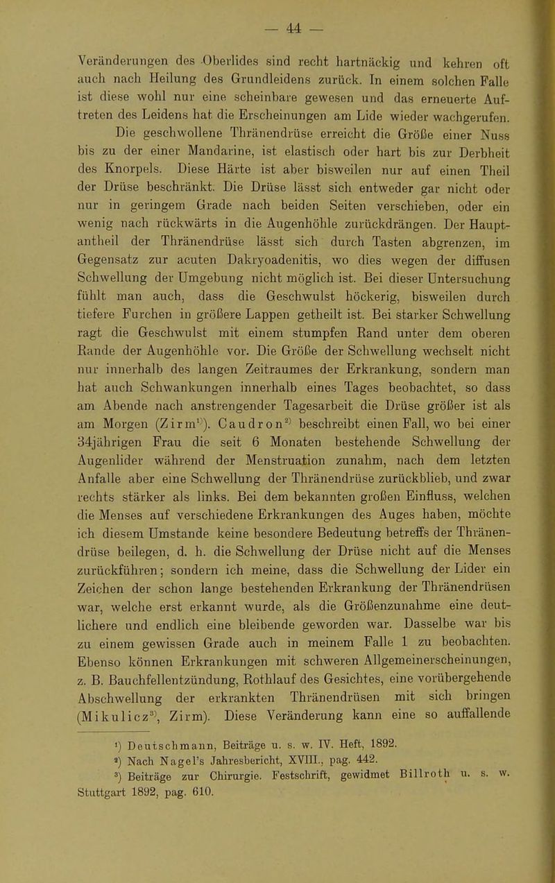 Veränderungen des Oberlides sind recht hartnäckig und kehren oft auch nach Heilung des Grundleidens zurück. In einem solchen Falle ist diese wohl nur eine scheinbare gewesen und das erneuerte Auf- treten des Leidens hat die Erscheinungen am Lide wieder wachgerufen. Die geschwollene Thränendrüse erreicht die Größe einer Nuss bis zu der einer Mandarine, ist elastisch oder hart bis zur Derbheit des Knorpels. Diese Härte ist aber bisweilen nur auf einen Theil der Drüse beschränkt. Die Drüse lässt sich entweder gar nicht oder nur in geringem Grade nach beiden Seiten verschieben, oder ein wenig nach rückwärts in die Augenhöhle zurückdrängen. Der Haupt- antheil der Thränendrüse lässt sich durch Tasten abgrenzen, im Gegensatz zur acuten Dakryoadenitis, wo dies wegen der diffusen Schwellung der Umgebung nicht möglich ist. Bei dieser Untersuchung fühlt man auch, dass die Geschwulst höckerig, bisweilen durch tiefere Furchen in größere Lappen getheilt ist. Bei starker Schwellung ragt die Geschwulst mit einem stumpfen Rand unter dem oberen Rande der Augenhöhle vor. Die Größe der Schwellung wechselt nicht nur innerhalb des langen Zeitraumes der Erkrankung, sondern man hat auch Schwankungen innerhalb eines Tages beobachtet, so dass am Abende nach anstrengender Tagesarbeit die Drüse größer ist als am Morgen (Zirm1}). Caudron23 beschreibt einen Fall, wo bei einer 34jährigen Frau die seit 6 Monaten bestehende Schwellung der Augenlider während der Menstruation zunahm, nach dem letzten Anfalle aber eine Schwellung der Thränendrüse zurückblieb, und zwar rechts stärker als links. Bei dem bekannten großen Einfluss, welchen die Menses auf verschiedene Erkrankungen des Auges haben, möchte ich diesem Umstände keine besondere Bedeutung betreffs der Thränen- drüse beilegen, d. h. die Schwellung der Drüse nicht auf die Menses zurückführen; sondern ich meine, dass die Schwellung der Lider ein Zeichen der schon lange bestehenden Erkrankung der Thränendrüsen war, welche erst erkannt wurde, als die Größenzunahme eine deut- lichere und endlich eine bleibende geworden war. Dasselbe war bis zu einem gewissen Grade auch in meinem Falle 1 zu beobachten. Ebenso können Erkrankungen mit schweren Allgemeinerscheinungen, z. B. Bauchfellentzündung, Rothlauf des Gesichtes, eine vorübergehende Abschwellung der erkrankten Thränendrüsen mit sich bringen (Mikulicz33, Zirm). Diese Veränderung kann eine so auffallende ») Deutschmann, Beiträge u. s. w. IV. Heft, 1892. «) Nach Nagel's Jahresbericht, XVIII., pag. 442. 3) Beiträge zur Chirurgie. Festschrift, gewidmet Billroth u. s. w. Stuttgart 1892, pag. 610.