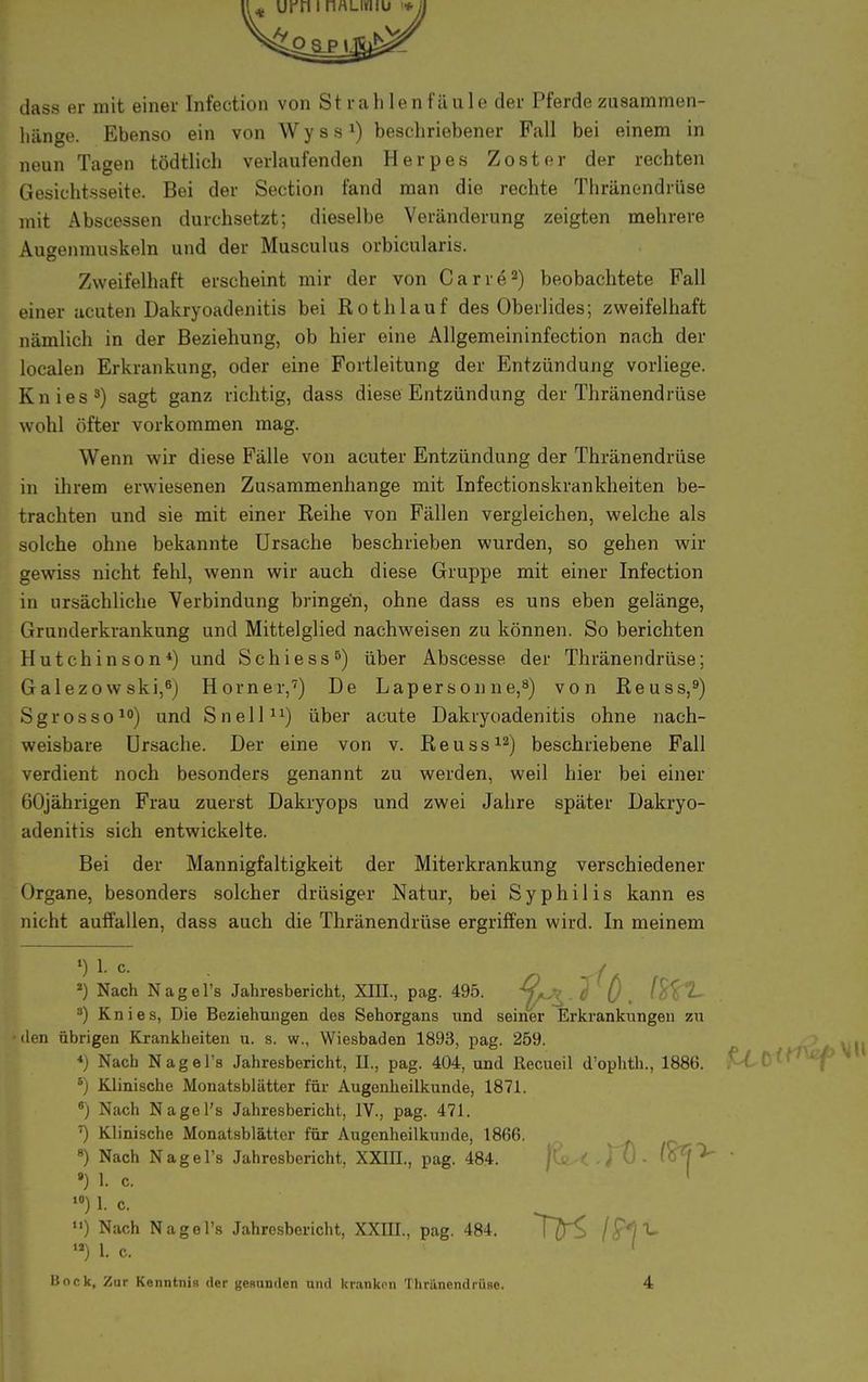 dass er mit einer Infection von Strahlenfäule der Pferde zusammen- hänge. Ebenso ein von Wyss1) beschriebener Fall bei einem in neun Tagen tödtlich verlaufenden Herpes Zoster der rechten Gesichtsseite. Bei der Section fand man die rechte Thränendrüse mit Abscessen durchsetzt; dieselbe Veränderung zeigten mehrere Augenmuskeln und der Musculus orbicularis. Zweifelhaft erscheint mir der von Carre2) beobachtete Fall einer acuten Dakryoadenitis bei Roth lauf des Oberlides; zweifelhaft nämlich in der Beziehung, ob hier eine Allgemeininfection nach der localen Erkrankung, oder eine Fortleitung der Entzündung vorliege. Knies3) sagt ganz richtig, dass diese Entzündung der Thränendrüse wohl öfter vorkommen mag. Wenn wir diese Fälle von acuter Entzündung der Thränendrüse in ihrem erwiesenen Zusammenhange mit Infectionskrankheiten be- trachten und sie mit einer Reihe von Fällen vergleichen, welche als solche ohne bekannte Ursache beschrieben Wiarden, so gehen wir gewiss nicht fehl, wenn wir auch diese Gruppe mit einer Infection in ursächliche Verbindung bringen, ohne dass es uns eben gelänge, Grunderkrankung und Mittelglied nachweisen zu können. So berichten Hutchinson4) und Schiess6) über Abscesse der Thränendrüse; Galezowski,6) Horner,7) De Lapersonne,8) von Reuss,9) Sgrosso10) und Snell11) über acute Dakryoadenitis ohne nach- weisbare Ursache. Der eine von v. Reuss12) beschriebene Fall verdient noch besonders genannt zu werden, weil hier bei einer 60jährigen Frau zuerst Dakryops und zwei Jahre später Dakryo- adenitis sich entwickelte. Bei der Mannigfaltigkeit der Miterkrankung verschiedener Organe, besonders solcher drüsiger Natur, bei Syphilis kann es nicht auffallen, dass auch die Thränendrüse ergriffen wird. In meinem ») Nach Nagel's Jahresbericht, XIII., pag. 495. 7 ö . 3) Knies, Die Beziehungen des Sehorgans und seiner Erkrankungen zu •den übrigen Krankheiten n. s. w„ Wiesbaden 1893, pag. 259. *) Nach Nagel's Jahresbericht, IL, pag. 404, und Recueil d'ophth., 1886. £-60^^ 5) Klinische Monatsblätter für- Augenheilkunde, 1871. 8) Nach Nagel's Jahresbericht, IV., pag. 471. Klinische Monatsblätter für Augenheilkunde, 1866. 8) Nach Nagel's Jahresbericht, XXIIL, pag. 484. jtv < - JU - (o*?> • ») 1. c. 1 10) L c u) Nach Nagel's Jahresbericht, XXIIL, pag. 484. 7D^ **) L c. '
