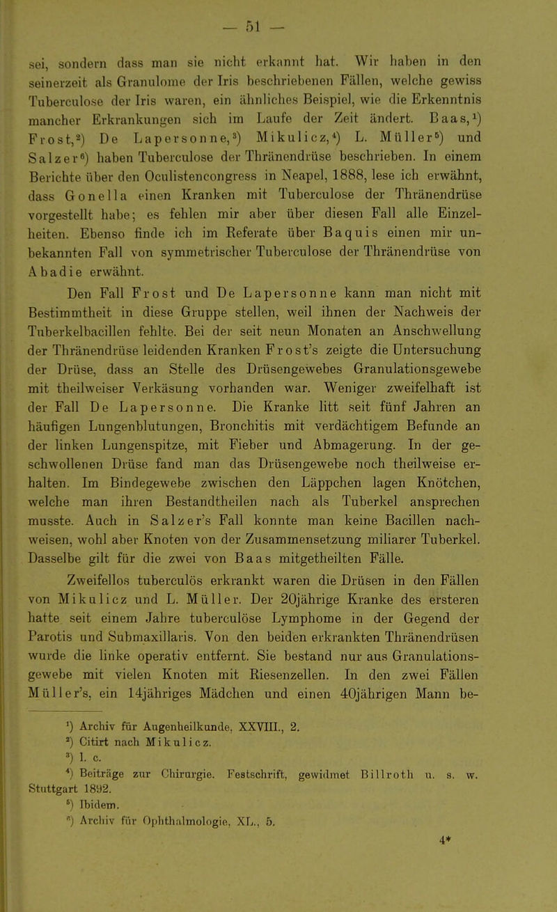 sei, sondern dass man sie nicht erkannt hat. Wir haben in den seinerzeit als Granulome der Iris beschriebenen Fällen, welche gewiss Tuberculose der Iris waren, ein ähnliches Beispiel, wie die Erkenntnis mancher Erkrankungen sich im Laufe der Zeit ändert. Baas,1) Frost,2) De Lapersonne,3) Mikulicz,*) L. Müller5) und Salzer6) haben Tuberculose der Thränendrüse beschrieben. In einem Berichte über den Oculistencongress in Neapel, 1888, lese ich erwähnt, dass Gonella einen Kranken mit Tuberculose der Thränendrüse vorgestellt habe; es fehlen mir aber über diesen Fall alle Einzel- heiten. Ebenso finde ich im Referate über Baquis einen mir un- bekannten Fall von symmetrischer Tuberculose der Thränendrüse von Abadie erwähnt. Den Fall Frost und De Lapersonne kann man nicht mit Bestimmtheit in diese Gruppe stellen, weil ihnen der Nachweis der Tuberkelbacillen fehlte. Bei der seit neun Monaten an Anschwellung der Thränendrüse leidenden Kranken Frost's zeigte die Untersuchung der Drüse, dass an Stelle des Drüsengewebes Granulationsgewebe mit theilweiser Verkäsung vorhanden war. Weniger zweifelhaft ist der Fall De Lapersonne. Die Kranke litt seit fünf Jahren an häufigen Lungenblutungen, Bronchitis mit verdächtigem Befunde an der linken Lungenspitze, mit Fieber und Abmagerung. In der ge- schwollenen Drüse fand man das Drüsengewebe noch theilweise er- halten. Im Bindegewebe zwischen den Läppchen lagen Knötchen, welche man ihren Bestandtheilen nach als Tuberkel ansprechen musste. Auch in Salzer's Fall konnte man keine Bacillen nach- weisen, wohl aber Knoten von der Zusammensetzung miliarer Tuberkel. Dasselbe gilt für die zwei von Baas mitgetheilten Fälle. Zweifellos tuberculös erkrankt waren die Drüsen in den Fällen von Mikulicz und L. Müller. Der 20jährige Kranke des ersteren hatte seit einem Jahre tuberculose Lymphome in der Gegend der Parotis und Submaxillaris. Von den beiden erkrankten Thränendrüsen wurde die linke operativ entfernt. Sie bestand nur aus Granulations- gewebe mit vielen Knoten mit Riesenzellen. In den zwei Fällen Müller's. ein 14jähriges Mädchen und einen 40jährigen Mann be- ') Archiv für Augenheilkunde, XXVIII., 2. a) Citirt nach Mikulicz. 8) I. c. 4) Beiträge zur Chirurgie. Festschrift, gewidmet Billroth u. s. w. Stuttgart 1892. 6) Ibidem. ) Archiv für Ophthalmologie, XL., 5. 4+