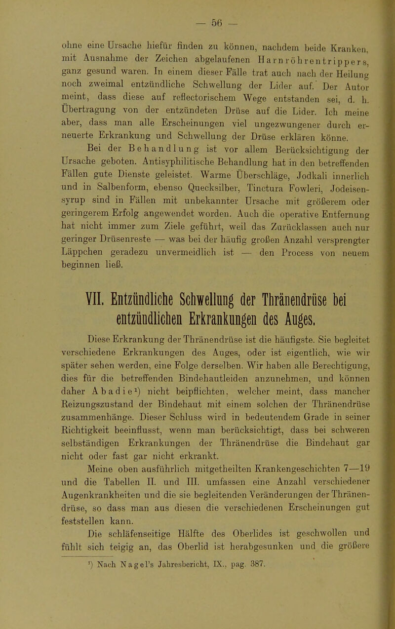 ohne eine Ursache lnefür finden zu können, nachdem beide Kranken, mit Ausnahme der Zeichen abgelaufenen HamrÖhrentripper8 ganz gesund waren. In einem dieser Fälle trat auch nach der Heilung noch zweimal entzündliche Schwellung der Lider auf. Der Autor meint, dass diese auf reflectorischem Wege entstanden sei, d. h. Übertragung von der entzündeten Drüse auf die Lider. Ich meine aber, dass man alle Erscheinungen viel ungezwungener durch er- neuerte Erkrankung und Schwellung der Drüse erklären könne. Bei der Behandlung ist vor allem Berücksichtigung der Ursache geboten. Antisyphilitische Behandlung hat in den betreffenden Fällen gute Dienste geleistet. Warme Überschläge, Jodkali innerlich und in Salbenform, ebenso Quecksilber, Tinctura Fowleri, Jodeisen- syrup sind in Fällen mit unbekannter Ursache mit größerem oder geringerem Erfolg angewendet worden. Auch die operative Entfernung hat nicht immer zum Ziele geführt, weil das Zurücklassen auch nur geringer Drüsenreste — was bei der häufig großen Anzahl versprengter Läppchen geradezu unvermeidlich ist — den Process von neuem beginnen ließ. VII. Entzündliche Schwellung der Thränendrüse bei entzündlichen Erkrankungen des Auges. Diese Erkrankung der Thränendrüse ist die häufigste. Sie begleitet verschiedene Erkrankungen des Auges, oder ist eigentlich, wie wir später sehen werden, eine Folge derselben. Wir haben alle Berechtigung, dies für die betreffenden Bindehautleiden anzunehmen, und können daher Abadie1) nicht beipflichten, welcher meint, dass mancher Reizungszustand der Bindehaut mit einem solchen der Thränendrüse zusammenhänge. Dieser Schluss wird in bedeutendem Grade in seiner Richtigkeit beeinflusst, wenn man berücksichtigt, dass bei schweren selbständigen Erkrankungen der Thränendrüse die Bindehaut gar nicht oder fast gar nicht erkrankt. Meine oben ausführlich mitgetheilten Krankengeschichten 7—19 und die Tabellen II. und III. umfassen eine Anzahl verschiedener Augenkrankheiten und die sie begleitenden Veränderungen der Thränen- drüse, 30 dass man aus diesen die verschiedenen Erscheinungen gut feststellen kann. Die schläfenseitige Hälfte des Oberlides ist geschwollen und fühlt sich teigig an, das Oberlid ist herabgesunken und die größere