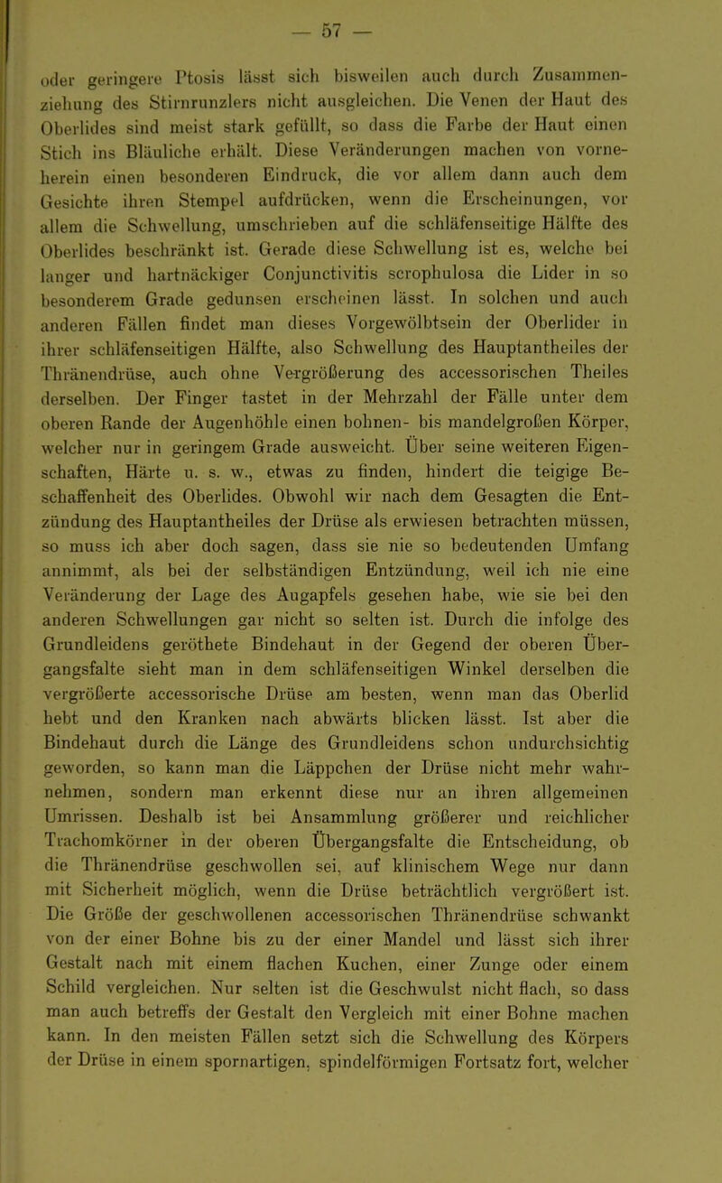 oder geringere Ptosis lässt sich bisweilen auch durch Zusammen- zielmng des Stirnrunzlers nicht ausgleichen. Die Venen der Haut des Oberlides sind meist stark gefüllt, so dass die Farbe der Haut einen Sticli ins Bläuliche erhält. Diese Veränderungen machen von vorne- herein einen besonderen Eindruck, die vor allem dann auch dem Gesichte ihren Stempel aufdrücken, wenn die Erscheinungen, vor allem die Schwellung, umschrieben auf die schläfenseitige Hälfte des Oberlides beschränkt ist. Gerade diese Schwellung ist es, welche bei langer und hartnäckiger Conjunctivitis scrophulosa die Lider in so besonderem Grade gedunsen erscheinen lässt. In solchen und auch anderen Fällen findet man dieses Vorgewölbtsein der Oberlider in ihrer schläfenseitigen Hälfte, also Schwellung des Hauptantheiles der Thränendrüse, auch ohne Vergrößerung des accessorischen Theiles derselben. Der Finger tastet in der Mehrzahl der Fälle unter dem oberen Rande der Augenhöhle einen bohnen- bis mandelgroßen Körper, welcher nur in geringem Grade ausweicht. Über seine weiteren Eigen- schaften, Härte u. s. w., etwas zu finden, hindert die teigige Be- schaffenheit des Oberlides. Obwohl wir nach dem Gesagten die Ent- zündung des Hauptantheiles der Drüse als erwiesen betrachten müssen, so muss ich aber doch sagen, dass sie nie so bedeutenden Umfang annimmt, als bei der selbständigen Entzündung, weil ich nie eine Veränderung der Lage des Augapfels gesehen habe, wie sie bei den anderen Schwellungen gar nicht so selten ist. Durch die infolge des Grundleidens geröthete Bindehaut in der Gegend der oberen Uber- gangsfalte sieht man in dem schläfenseitigen Winkel derselben die vergrößerte accessorische Drüse am besten, wenn man das Oberlid hebt und den Kranken nach abwärts blicken lässt. Ist aber die Bindehaut durch die Länge des Grundleidens schon undurchsichtig geworden, so kann man die Läppchen der Drüse nicht mehr wahr- nehmen, sondern man erkennt diese nur an ihren allgemeinen Umrissen. Deshalb ist bei Ansammlung größerer und reichlicher Trachomkörner in der oberen Übergangsfalte die Entscheidung, ob die Thränendrüse geschwollen sei, auf klinischem Wege nur dann mit Sicherheit möglich, wenn die Drüse beträchtlich vergrößert ist. Die Größe der geschwollenen accessorischen Thränendrüse schwankt von der einer Bohne bis zu der einer Mandel und lässt sich ihrer Gestalt nach mit einem flachen Kuchen, einer Zunge oder einem Schild vergleichen. Nur selten ist die Geschwulst nicht flach, so dass man auch betreffs der Gestalt den Vergleich mit einer Bohne machen kann. In den meisten Fällen setzt sich die Schwellung des Körpers der Drüse in einem spornartigen, spindelförmigen Fortsatz fort, welcher