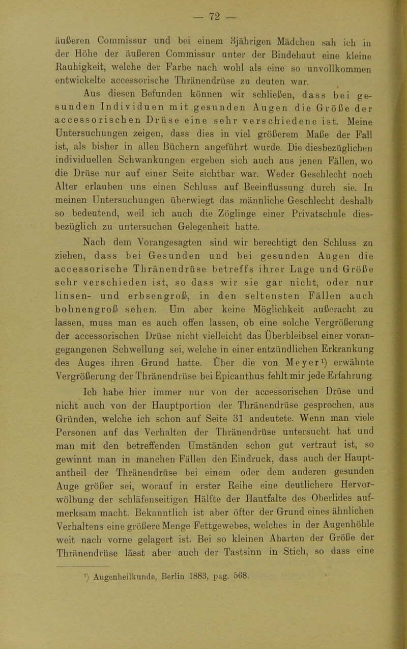 äußeren Commissur und bei einem 3jährigen Mädchen sah ich in der Höhe der äußeren Commissur unter der Bindehaut eine kleine Rauhigkeit, welche der Farbe nach wohl als eine so unvollkommen entwickelte accessorische Thränendrüse zu deuten war. Aus diesen Befunden können wir schließen, dass bei ge- sunden Individuen mit gesunden Augen die Größe der accesso risch en Drüse eine sehr verschiedene ist. Meine Untersuchungen zeigen, dass dies in viel größerem Maße der Fall ist, als bisher in allen Büchern angeführt wurde. Die diesbezüglichen individuellen Schwankungen ergeben sich auch aus jenen Fällen, wo die Drüse nur auf einer Seite sichtbar war. Weder Geschlecht noch Alter erlauben uns einen Schluss auf Beeinflussung durch sie. In meinen Untersuchungen überwiegt das männliche Geschlecht deshalb so bedeutend, weil ich auch die Zöglinge einer Privatschule dies- bezüglich zu untersuchen Gelegenheit hatte. Nach dem Vorangesagten sind wir berechtigt den Schluss zu ziehen, dass bei Gesunden und bei gesunden Augen die accessorische Thränendrüse betreffs ihrer Lage und Größe sehr verschieden ist, so dass wir sie gar nicht, oder nur linsen- und erbsengroß, in den seltensten Fällen auch bohnengroß sehen. Um aber keine Möglichkeit außeracht zu lassen, muss man es auch offen lassen, ob eine solche Vergrößerung der accessorischen Drüse nicht vielleicht das Überbleibsel einer voran- gegangenen Schwellung sei, welche in einer entzündlichen Erkrankung des Auges ihren Grund hatte. Über die von Meyer1) erwähnte Vergrößerung der Thränendrüse bei Epicanthus fehlt mir jede Erfahrung. Ich habe hier immer nur von der accessorischen Drüse und nicht auch von der Hauptportion der Thränendrüse gesprochen, aus Gründen, welche ich schon auf Seite 31 andeutete. Wenn man viele Personen auf das Verhalten der Thränendrüse untersucht hat und man mit den betreffenden Umständen schon gut vertraut ist, so gewinnt man in manchen Fällen den Eindruck, dass auch der Haupt- antheil der Thränendrüse bei einem oder dem anderen gesunden Auge größer sei, worauf in erster Reihe eine deutlichere Hervor- wölbung der schläfenseitigen Hälfte der Hautfalte des Oberlides auf- merksam macht. Bekanntlich ist aber öfter der Grund eines ähnlichen Verhaltens eine größere Menge Fettgewebes, welches in der Augenhöhle weit nach vorne gelagert ist. Bei so kleinen Abarten der Größe der Thränendrüse lässt aber auch der Tastsinn in Stich, so dass eine ') Augenheilkunde, Berlin 1883, pag. 568.