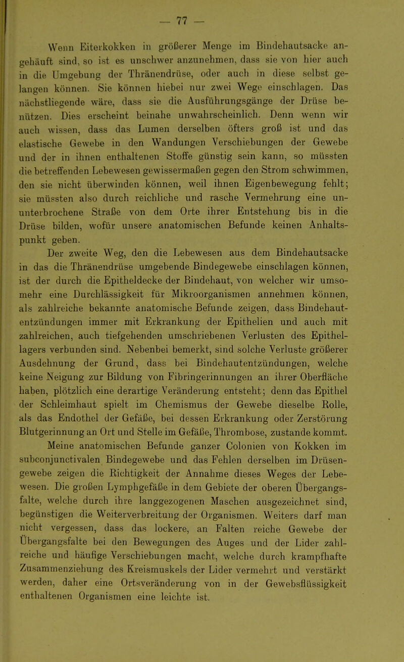 Wenn Eiterkokken in größerer Menge im Bindehautsacke an- gehäuft sind, so ist es unschwer anzunehmen, dass sie von hier auch in die Umgebung der Thränendrüse, oder aucli in diese selbst ge- langen können. Sie können hiebei nur zwei Wege einschlagen. Das nächstliegende wäre, dass sie die Ausführungsgänge der Drüse be- nützen. Dies erscheint beinahe unwahrscheinlich. Denn wenn wir auch wissen, dass das Lumen derselben öfters groß ist und das elastische Gewebe in den Wandungen Verschiebungen der Gewebe und der in ihnen enthaltenen Stoffe günstig sein kann, so müssten die betreffenden Lebewesen gewissermaßen gegen den Strom schwimmen, den sie nicht überwinden können, weil ihnen Eigenbewegung fehlt; sie müssten also durch reichliche und rasche Vermehrung eine un- unterbrochene Straße von dem Orte ihrer Entstehung bis in die Drüse bilden, wofür unsere anatomischen Befunde keinen Anhalts- punkt geben. Der zweite Weg, den die Lebewesen aus dem Bindehautsacke in das die Thränendrüse umgebende Bindegewebe einschlagen können, ist der durch die Epitheldecke der Bindehaut, von welcher wir umso- mehr eine Durchlässigkeit für Mikroorganismen annehmen können, als zahlreiche bekannte anatomische Befunde zeigen, dass Bindehaut- entzündungen immer mit Erkrankung der Epithelien und auch mit zahlreichen, auch tiefgehenden umschriebenen Verlusten des Epithel- lagers verbunden sind. Nebenbei bemerkt, sind solche Verluste größerer Ausdehnung der Grund, dass bei Bindehautentzündungen, welche keine Neigung zur Bildung von Fibringerinnungen an ihrer Oberfläche haben, plötzlich eine derartige Veränderung entsteht; denn das Epithel der Schleimhaut spielt im Chemismus der Gewebe dieselbe Rolle, als das Endothel der Gefäße, bei dessen Erkrankung oder Zerstörung Blutgerinnung an Ort und Stelle im Gefäße, Thrombose, zustande kommt. Meine anatomischen Befunde ganzer Colonien von Kokken im -ulieonjunctivalen Bindegewebe und das Fehlen derselben im Drüsen- gewebe zeigen die Richtigkeit der Annahme dieses Weges der Lebe- wesen. Die großen Lymphgefäße in dem Gebiete der oberen Übergangs- falte, welche durch ihre langgezogenen Maschen ausgezeichnet sind, begünstigen die Weiterverbreitung der Organismen. Weiters darf man nicht vergessen, dass das lockere, an Falten reiche Gewebe der Übergangsfalte bei den Bewegungen des Auges und der Lider zahl- reiche und häufige Verschiebungen macht, welche durch krampfhafte Zusammenziehung des Kreismuskels der Lider vermehrt und verstärkt werden, daher eine Ortsveränderung von in der Gewebsflüssigkeit enthaltenen Organismen eine leichte ist.