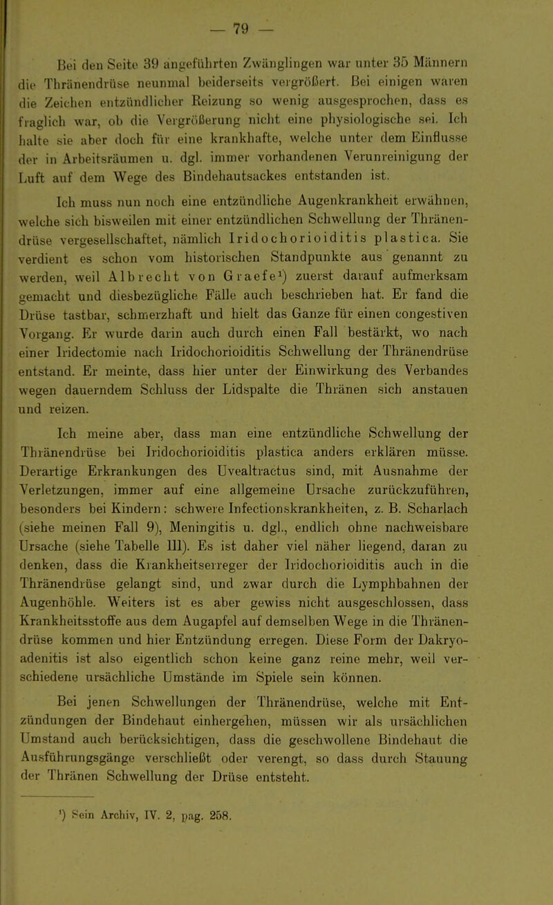 Bei den Seite 39 angeführten Zwänglingen war unter 35 Männern die Thränendrüse neunmal beiderseits vergrößert. Bei einigen waren die Zeichen entzündlicher Reizung so wenig ausgesprochen, dass es fraglich war, ob die Vergrößerung nicht eine physiologische sei. Ich halte sie aber doch für eine krankhafte, welche unter dem Einflüsse der in Arbeitsräumen u. dgl. immer vorhandenen Verunreinigung der Luft auf dem Wege des Bindehautsackes entstanden ist. Ich muss nun noch eine entzündliche Augenkrankheit erwähnen, welche sich bisweilen mit einer entzündlichen Schwellung der Thränen- drüse vergesellschaftet, nämlich Iridochorioiditis plastica. Sie verdient es schon vom historischen Standpunkte aus genannt zu werden, weil Alb recht von Graefe1) zuerst darauf aufmerksam gemacht und diesbezügliche Fälle auch beschrieben hat. Er fand die Brüse tastbar, schmerzhaft und hielt das Ganze für einen congestiven Vorgang. Er wurde darin auch durch einen Fall bestärkt, wo nach einer Iridectomie nach Iridochorioiditis Schwellung der Thränendrüse entstand. Er meinte, dass hier unter der Einwirkung des Verbandes wegen dauerndem Schluss der Lidspalte die Thränen sich anstauen und reizen. Ich meine aber, dass man eine entzündliche Schwellung der 'Thränendrüse bei Iridochorioiditis plastica anders erklären müsse. Derartige Erkrankungen des Uvealtractus sind, mit Ausnahme der Verletzungen, immer auf eine allgemeine Ursache zurückzuführen, besonders bei Kindern: schwere Infectionskrankheiten, z. B. Scharlach (siehe meinen Fall 9), Meningitis u. dgl., endlich ohne nachweisbare Ursache (siehe Tabelle III). Es ist daher viel näher liegend, daran zu denken, dass die Krankheitserreger der Iridochorioiditis auch in die Thränendrüse gelangt sind, und zwar durch die Lymphbahnen der Augenhöhle. Weiters ist es aber gewiss nicht ausgeschlossen, dass Krankheitsstoffe aus dem Augapfel auf demselben Wege in die Thränen- drüse kommen und hier Entzündung erregen. Diese Form der Dakryo- adenitis ist also eigentlich schon keine ganz reine mehr, weil ver- schiedene ursächliche Umstände im Spiele sein können. Bei jenen Schwellungen der Thränendrüse, welche mit Ent- zündungen der Bindehaut einhergehen, müssen wir als ursächlichen Umstand auch berücksichtigen, dass die geschwollene Bindehaut die Ausführungsgänge verschließt oder verengt, so dass durch Stauung der Thränen Schwellung der Drüse entsteht. ') Sein Archiv, IV. 2, pag. 258.