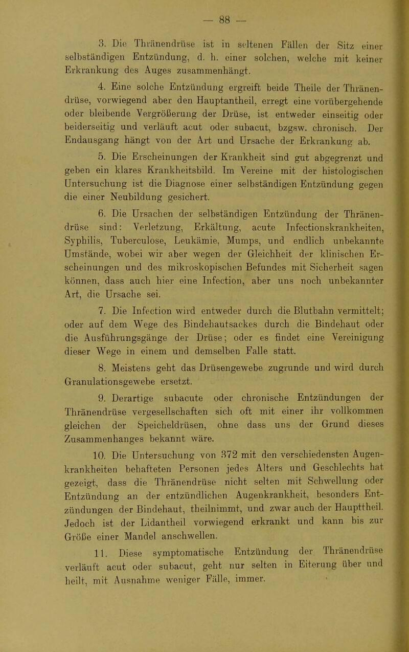 3. Die Thränendrüse ist in seltenen Fällen der Sitz einer selbständigen Entzündung, d. h. einer solchen, welche mit keiner Erkrankung des Auges zusammenhängt. 4. Eine solche Entzündung ergreift beide Theile der Thränen- drüse, vorwiegend aber den Hauptantheil, erregt eine vorübergehende oder bleibende Vergrößerung der Drüse, ist entweder einseitig oder beiderseitig und verläuft acut oder subacut, bzgsw. chronisch. Der Endausgang hängt von der Art und Ursache der Erkrankung ab. 5. Die Erscheinungen der Krankheit sind gut abgegrenzt und geben ein klares Krankheitsbild. Im Vereine mit der histologischen Untersuchung ist die Diagnose einer selbständigen Entzündung gegen die einer Neubildung gesichert. 6. Die Ursachen der selbständigen Entzündung der Thränen- drüse sind: Verletzung, Erkältung, acute Infectionskrankheiten, Syphilis, Tuberculose, Leukämie, Mumps, und endlich unbekannte Umstände, wobei wir aber wegen der Gleichheit der klinischen Er- scheinungen und des mikroskopischen Befundes mit Sicherheit sagen können, dass auch hier eine Infection, aber uns noch unbekannter Art, die Ursache sei. 7. Die Infection wird entweder durch die Blutbahn vermittelt; oder auf dem Wege des Bindehautsackes durch die Bindehaut oder die Ausführungsgänge der Drüse; oder es findet eine Vereinigung dieser Wege in einem und demselben Falle statt. 8. Meistens geht das Drüsengewebe zugrunde und wird durch Granulationsgewebe ersetzt. 9. Derartige subacute oder chronische Entzündungen der Thränendrüse vergesellschaften sich oft mit einer ihr vollkommen gleichen der Speicheldrüsen, ohne dass uns der Grund dieses Zusammenhanges bekannt wäre. 10. Die Untersuchung von 372 mit den verschiedensten Augen- krankheiten behafteten Personen jedes Alters und Geschlechts hat gezeigt, dass die Thränendrüse nicht selten mit Schwellung oder Entzündung an der entzündlichen Augenkrankheit, besonders Ent- zündungen der Bindehaut, theilnimmt, und zwar auch der Haupttheil. Jedoch ist der Lidantheil vorwiegend erkrankt und kann bis zur Größe einer Mandel anschwellen. 11. Diese symptomatische Entzündung der Thränendrüse verläuft acut oder subacut, geht nur selten in Eiterung über und heilt, mit Ausnahme weniger Fälle, immer.