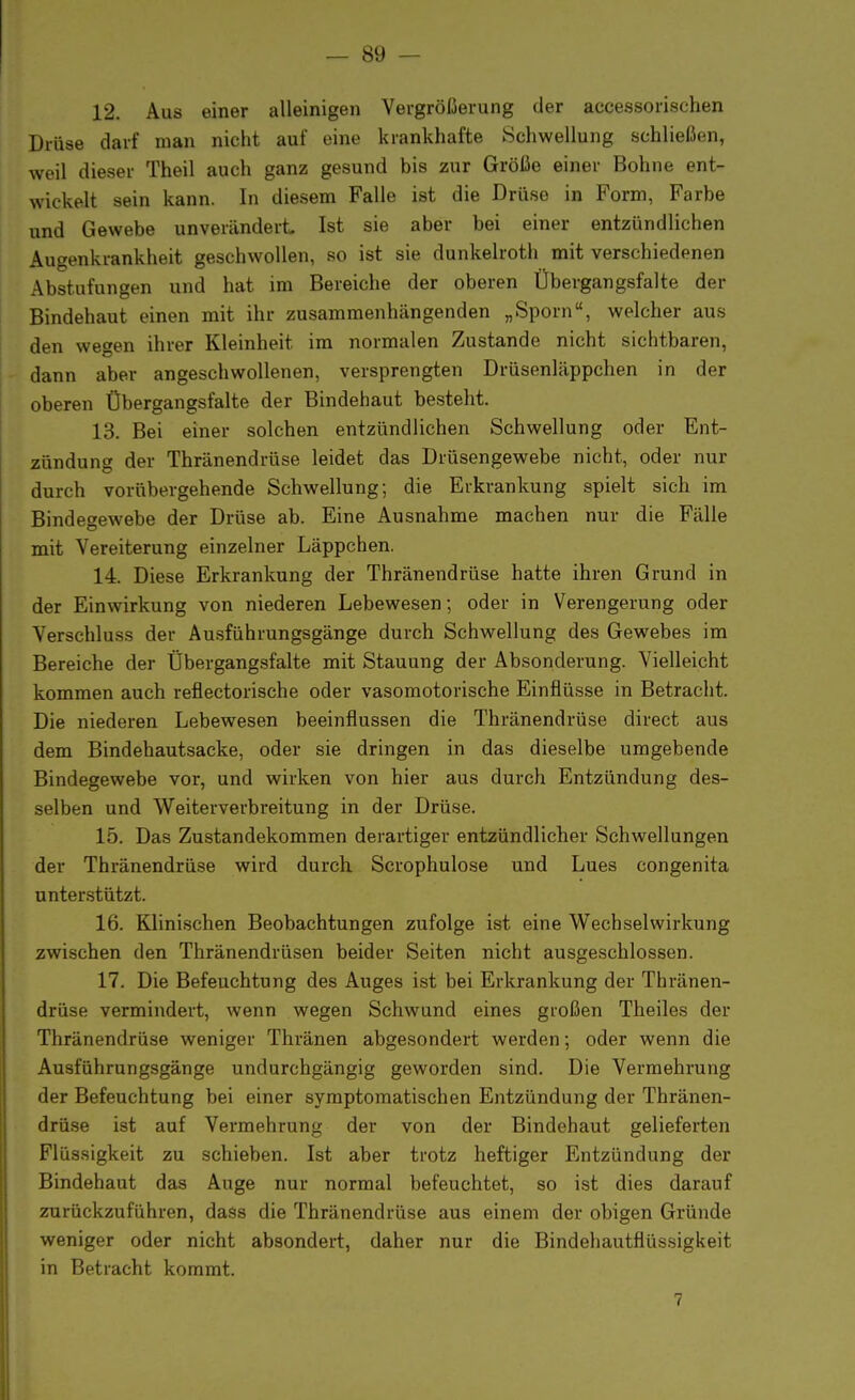 12. Aus einer alleinigen Vergrößerung der accessorischen Drüse darf man nicht auf eine krankhafte Schwellung schließen, weil dieser Theil auch ganz gesund bis zur Größe einer Bohne ent- wickelt sein kann. In diesem Falle ist die Drüse in Form, Farbe und Gewebe unverändert Ist sie aber bei einer entzündlichen Augenkrankheit geschwollen, so ist sie dunkelroth mit verschiedenen Abstufungen und hat im Bereiche der oberen Übergangsfalte der Bindehaut einen mit ihr zusammenhängenden „Sporn, welcher aus den wegen ihrer Kleinheit im normalen Zustande nicht sichtbaren, dann aber angeschwollenen, versprengten Drüsenläppchen in der oberen Übergangsfalte der Bindehaut besteht. 13. Bei einer solchen entzündlichen Schwellung oder Ent- zündung der Thränendrüse leidet das Drüsengewebe nicht, oder nur durch vorübergehende Schwellung; die Erkrankung spielt sich im Bindegewebe der Drüse ab. Eine Ausnahme machen nur die Fälle mit Vereiterung einzelner Läppchen. 14. Diese Erkrankung der Thränendrüse hatte ihren Grund in der Einwirkung von niederen Lebewesen; oder in Verengerung oder Verschluss der Ausführungsgänge durch Schwellung des Gewebes im Bereiche der Übergangsfalte mit Stauung der Absonderung. Vielleicht kommen auch reflectorische oder vasomotorische Einflüsse in Betracht. Die niederen Lebewesen beeinflussen die Thränendrüse direct aus dem Bindehautsacke, oder sie dringen in das dieselbe umgebende Bindegewebe vor, und wirken von hier aus durch Entzündung des- selben und Weiterverbreitung in der Drüse. 15. Das Zustandekommen derartiger entzündlicher Schwellungen der Thränendrüse wird durch Scrophulose und Lues congenita unterstützt. 16. Klinischen Beobachtungen zufolge ist eine Wechselwirkung zwischen den Thränendrüsen beider Seiten nicht ausgeschlossen. 17. Die Befeuchtung des Auges ist bei Erkrankung der Thränen- drüse vermindert, wenn wegen Schwund eines großen Theiles der Thränendrüse weniger Thränen abgesondert werden; oder wenn die Ausführungsgänge undurchgängig geworden sind. Die Vermehrung der Befeuchtung bei einer symptomatischen Entzündung der Thränen- drüse ist auf Vermehrung der von der Bindehaut gelieferten Flüssigkeit zu schieben. Ist aber trotz heftiger Entzündung der Bindehaut das Auge nur normal befeuchtet, so ist dies darauf zurückzuführen, dass die Thränendrüse aus einem der obigen Gründe weniger oder nicht absondert, daher nur die Bindehautflüssigkeit in Betracht kommt. 7