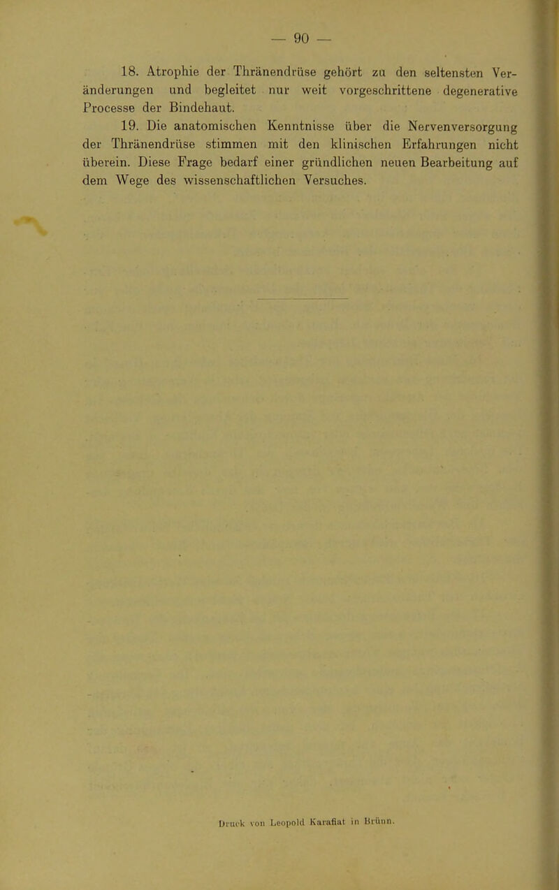 18. Atrophie der Thränendrüse gehört zu den seltensten Ver- änderungen und begleitet nur weit vorgeschrittene degenerative Processe der Bindehaut. 19. Die anatomischen Kenntnisse über die Nervenversorgung der Thränendrüse stimmen mit den klinischen Erfahrungen nicht überein. Diese Frage bedarf einer gründlichen neuen Bearbeitung auf dem Wege des wissenschaftlichen Versuches. Druck von Leopold Kai-afiat in Uiünn.