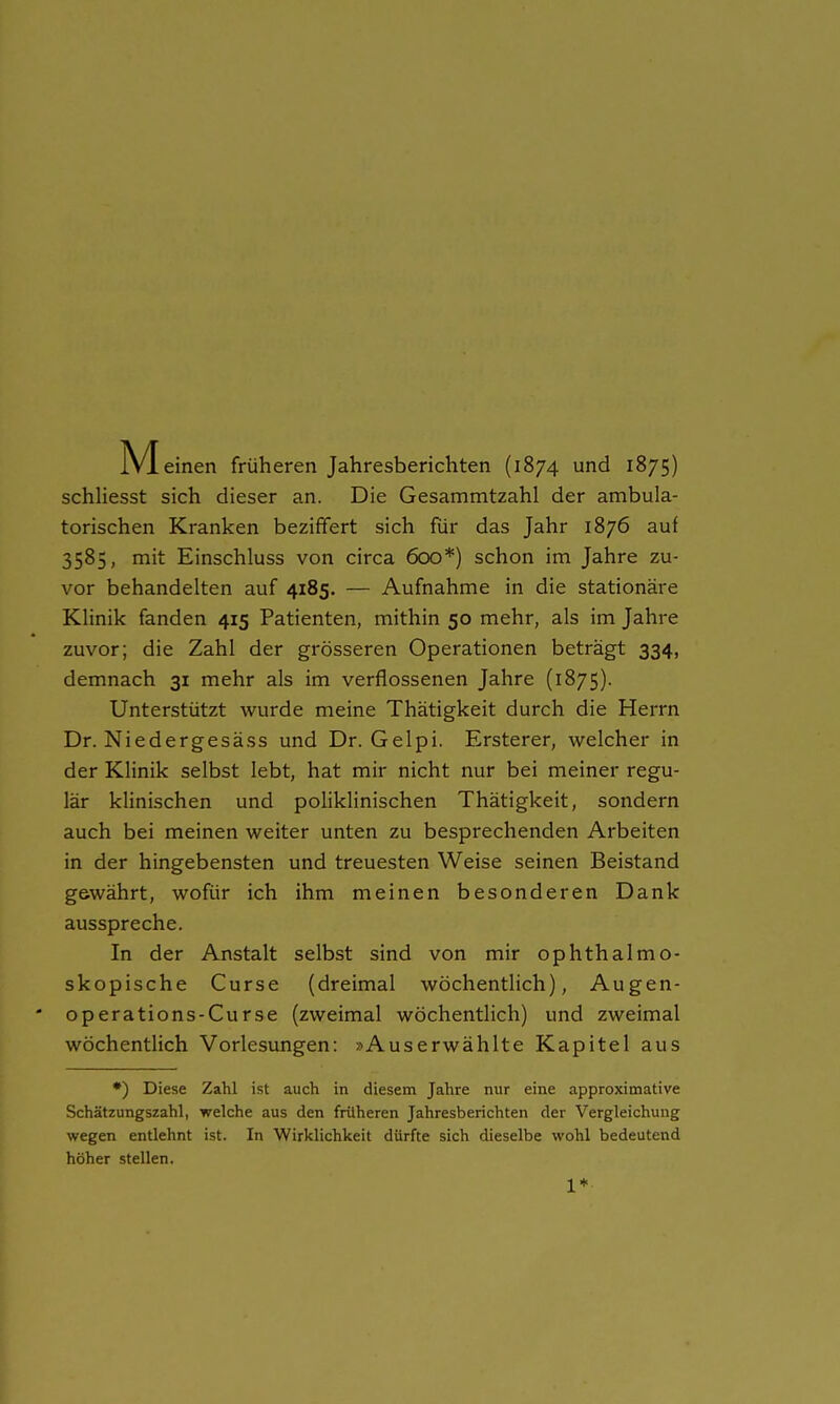 schliesst sich dieser an. Die Gesammtzahl der ambula- torischen Kranken beziffert sich für das Jahr 1876 auf 3585, mit Einschluss von circa 600*) schon im Jahre zu- vor behandelten auf 4185. — Aufnahme in die stationäre Klinik fanden 415 Patienten, mithin 50 mehr, als im Jahre zuvor; die Zahl der grösseren Operationen beträgt 334, demnach 31 mehr als im verflossenen Jahre (1875). Unterstützt wurde meine Thätigkeit durch die Herrn Dr. Niedergesäss und Dr. Gelpi. Ersterer, welcher in der Klinik selbst lebt, hat mir nicht nur bei meiner regu- lär klinischen und poliklinischen Thätigkeit, sondern auch bei meinen weiter unten zu besprechenden Arbeiten in der hingebensten und treuesten Weise seinen Beistand gewährt, wofür ich ihm meinen besonderen Dank ausspreche. In der Anstalt selbst sind von mir ophthalmo- skopische Curse (dreimal wöchentlich), Augen- operations-Curse (zweimal wöchentlich) und zweimal wöchentlich Vorlesungen: »Auserwählte Kapitel aus *) Diese Zahl ist auch in diesem Jahre nur eine approximative Schätzungszahl, welche aus den früheren Jahresberichten der Vergleichung wegen entlehnt ist. In Wirklichkeit dürfte sich dieselbe wohl bedeutend höher stellen. 1*