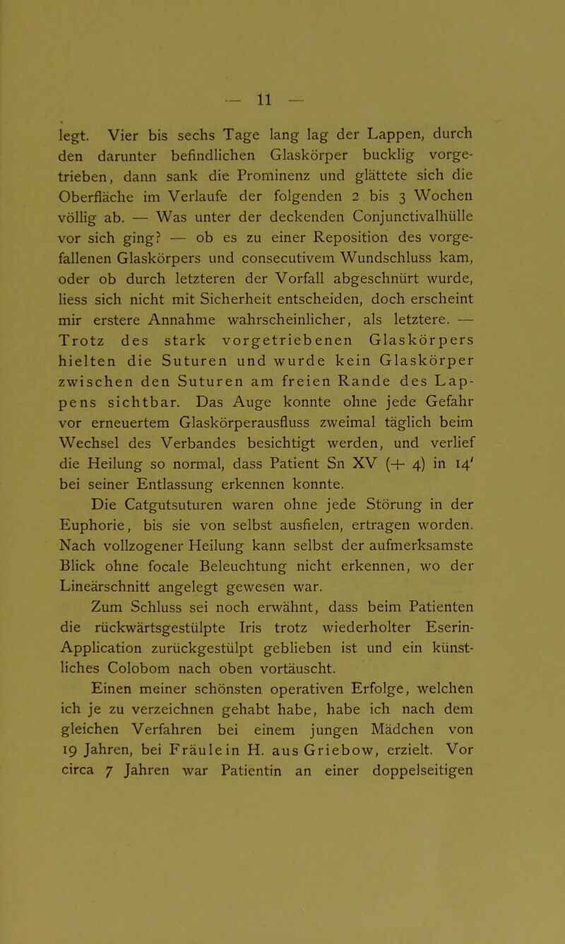 legt. Vier bis sechs Tage lang lag der Lappen, durch den darunter befindlichen Glaskörper bucklig vorge- trieben, dann sank die Prominenz und glättete sich die Oberfläche im Verlaufe der folgenden 2 bis 3 Wochen völlig ab. — Was unter der deckenden Conjunctivalhülle vor sich ging? — ob es zu einer Reposition des vorge- fallenen Glaskörpers und consecutivem Wundschluss kam, oder ob durch letzteren der Vorfall abgeschnürt wurde, Hess sich nicht mit Sicherheit entscheiden, doch erscheint mir erstere Annahme wahrscheinlicher, als letztere. — Trotz des stark vorgetriebenen Glaskörpers hielten die Suturen und wurde kein Glaskörper zwischen den Suturen am freien Rande des Lap- pens sichtbar. Das Auge konnte ohne jede Gefahr vor erneuertem Glaskörperausfluss zweimal täglich beim Wechsel des Verbandes besichtigt werden, und verlief die Heilung so normal, dass Patient Sn XV (-f- 4) in 14' bei seiner Entlassung erkennen konnte. Die Catgutsuturen waren ohne jede Störung in der Euphorie, bis sie von selbst ausfielen, ertragen worden. Nach vollzogener Heilung kann selbst der aufmerksamste Blick ohne focale Beleuchtung nicht erkennen, wo der Lineärschnitt angelegt gewesen war. Zum Schluss sei noch erwähnt, dass beim Patienten die rückwärtsgestülpte Iris trotz wiederholter Eserin- Application zurückgestülpt geblieben ist und ein künst- liches Colobom nach oben vortäuscht. Einen meiner schönsten operativen Erfolge, welchen ich je zu verzeichnen gehabt habe, habe ich nach dem gleichen Verfahren bei einem jungen Mädchen von 19 Jahren, bei Fräulein H. aus Griebow, erzielt. Vor circa 7 Jahren war Patientin an einer doppelseitigen