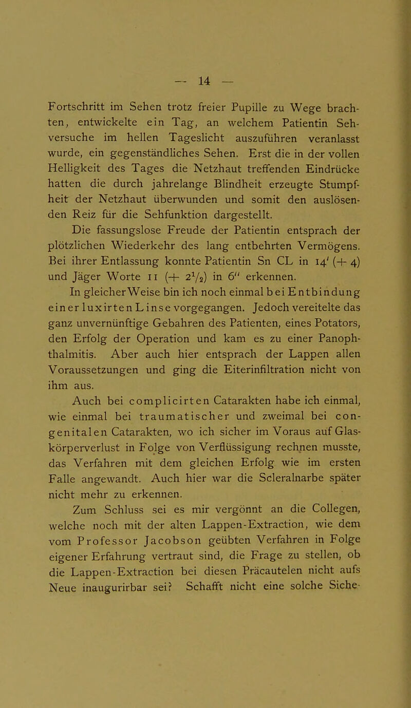 Fortschritt im Sehen trotz freier Pupille zu Wege brach- ten, entwickelte ein Tag, an welchem Patientin Seh- versuche im hellen Tageslicht auszuführen veranlasst wurde, ein gegenständliches Sehen. Erst die in der vollen Helligkeit des Tages die Netzhaut treffenden Eindrücke hatten die durch jahrelange Blindheit erzeugte Stumpf- heit der Netzhaut überwunden und somit den auslösen- den Reiz für die Sehfunktion dargestellt. Die fassungslose Freude der Patientin entsprach der plötzlichen Wiederkehr des lang entbehrten Vermögens. Bei ihrer Entlassung konnte Patientin Sn CL in 14' {+ 4) und Jäger Worte ii (+ 2Y2) in 6 erkennen. In gleicherweise bin ich noch einmal bei Entbindung einer luxirten L inse vorgegangen. Jedoch vereitelte das ganz unvernünftige Gebahren des Patienten, eines Potators, den Erfolg der Operation und kam es zu einer Panoph- thalmitis. Aber auch hier entsprach der Lappen allen Voraussetzungen und ging die Eiterinfiltration nicht von ihm aus. Auch bei complicirten Catarakten habe ich einmal, wie einmal bei traumatischer und zweimal bei con- genitalen Catarakten, wo ich sicher im Voraus auf Glas- körperverlust in Folge von Verflüssigung rechnen musste, das Verfahren mit dem gleichen Erfolg wie im ersten Falle angewandt. Auch hier war die Scleralnarbe später nicht mehr zu erkennen. Zum Schluss sei es mir vergönnt an die Collegen, welche noch mit der alten Lappen-Extraction, wie dem vom Professor Jacobson geübten Verfahren in Folge eigener Erfahrung vertraut sind, die Frage zu stellen, ob die Lappen-Extraction bei diesen Präcautelen nicht aufs Neue inaugurirbar sei? Schafft nicht eine solche Siche-