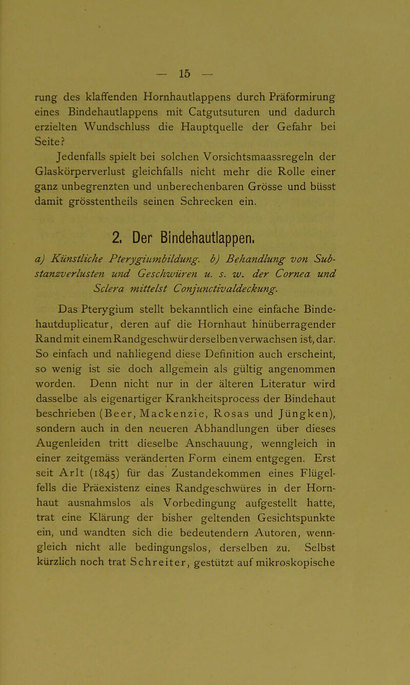 rung des klaffenden Hornhautlappens durch Präformirung eines Bindehautlappens mit Catgutsuturen und dadurch erzielten Wundschluss die Hauptquelle der Gefahr bei Seite? Jedenfalls spielt bei solchen Vorsichtsmaassregeln der Glaskörperverlust gleichfalls nicht mehr die Rolle einer ganz unbegrenzten und unberechenbaren Grösse und büsst damit grösstentheils seinen Schrecken ein. 2. Der Bindehautlappen. aj Künstliche Pterygiumbildung. b) Behandlung von Sub- stanzverlusten und Geschwüren u. s. w. der Cornea und Sclera mittelst Conjmictivaldeckung. Das Pterygium stellt bekanntlich eine einfache Binde- hautduplicatur, deren auf die Hornhaut hinüberragender Randmit einemRandgeschwürderselbenverwachsen ist,dar. So einfach und nahliegend diese Definition auch erscheint, so wenig ist sie doch allgemein als gültig angenommen worden. Denn nicht nur in der älteren Literatur wird dasselbe als eigenartiger Krankheitsprocess der Bindehaut beschrieben (Beer, Mackenzie, Rosas und Jüngken), sondern auch in den neueren Abhandlungen über dieses Augenleiden tritt dieselbe Anschauung, wenngleich in einer zeitgemäss veränderten Form einem entgegen. Erst seit Arlt (1845) für das Zustandekommen eines Flügel- fells die Präexistenz eines Randgeschwüres in der Horn- haut ausnahmslos als Vorbedingung aufgestellt hatte, trat eine Klärung der bisher geltenden Gesichtspunkte ein, und wandten sich die bedeutendem Autoren, wenn- gleich nicht alle bedingungslos, derselben zu. Selbst kürzlich noch trat Schreiter, gestützt auf mikroskopische