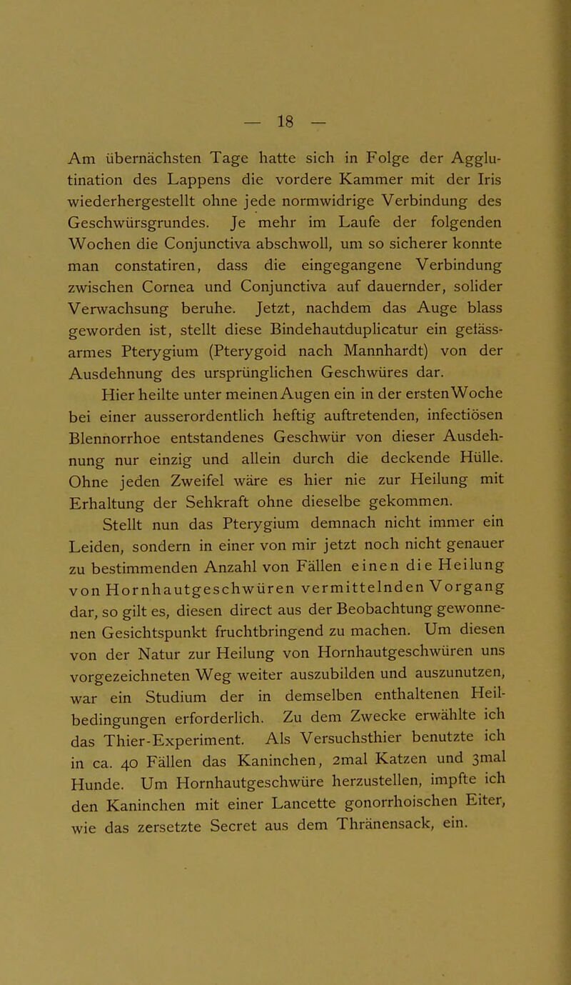 Am übernächsten Tage hatte sich in Folge der Agglu- tination des Lappens die vordere Kammer mit der Iris wiederhergestellt ohne jede normwidrige Verbindung des Geschwürsgrundes. Je mehr im Laufe der folgenden Wochen die Conjunctiva abschwoll, um so sicherer konnte man constatiren, dass die eingegangene Verbindung zwischen Cornea und Conjunctiva auf dauernder, solider Verwachsung beruhe. Jetzt, nachdem das Auge blass geworden ist, stellt diese Bindehautduplicatur ein getäss- armes Pterygium (Pterygoid nach Mannhardt) von der Ausdehnung des ursprünglichen Geschwüres dar. Hier heilte unter meinen Augen ein in der ersten Woche bei einer ausserordentlich heftig auftretenden, infectiösen Blennorrhoe entstandenes Geschwür von dieser Ausdeh- nung nur einzig und allein durch die deckende Hülle. Ohne jeden Zweifel wäre es hier nie zur Heilung mit Erhaltung der Sehkraft ohne dieselbe gekommen. Stellt nun das Pterygium demnach nicht immer ein Leiden, sondern in einer von mir jetzt noch nicht genauer zu bestimmenden Anzahl von Fällen einen die Heilung von Hornhautgeschwüren vermittelnden Vorgang dar, so gilt es, diesen direct aus der Beobachtung gewonne- nen Gesichtspunkt fruchtbringend zu machen. Um diesen von der Natur zur Heilung von Hornhautgeschwüren uns vorgezeichneten Weg weiter auszubilden und auszunutzen, war ein Studium der in demselben enthaltenen Heil- bedingungen erforderlich. Zu dem Zwecke erwählte ich das Thier-Experiment. Als Versuchsthier benutzte ich in ca. 40 Fällen das Kaninchen, 2mal Katzen und smal Hunde. Um Hornhautgeschwüre herzustellen, impfte ich den Kaninchen mit einer Lancette gonorrhoischen Eiter, wie das zersetzte Secret aus dem Thränensack, ein.