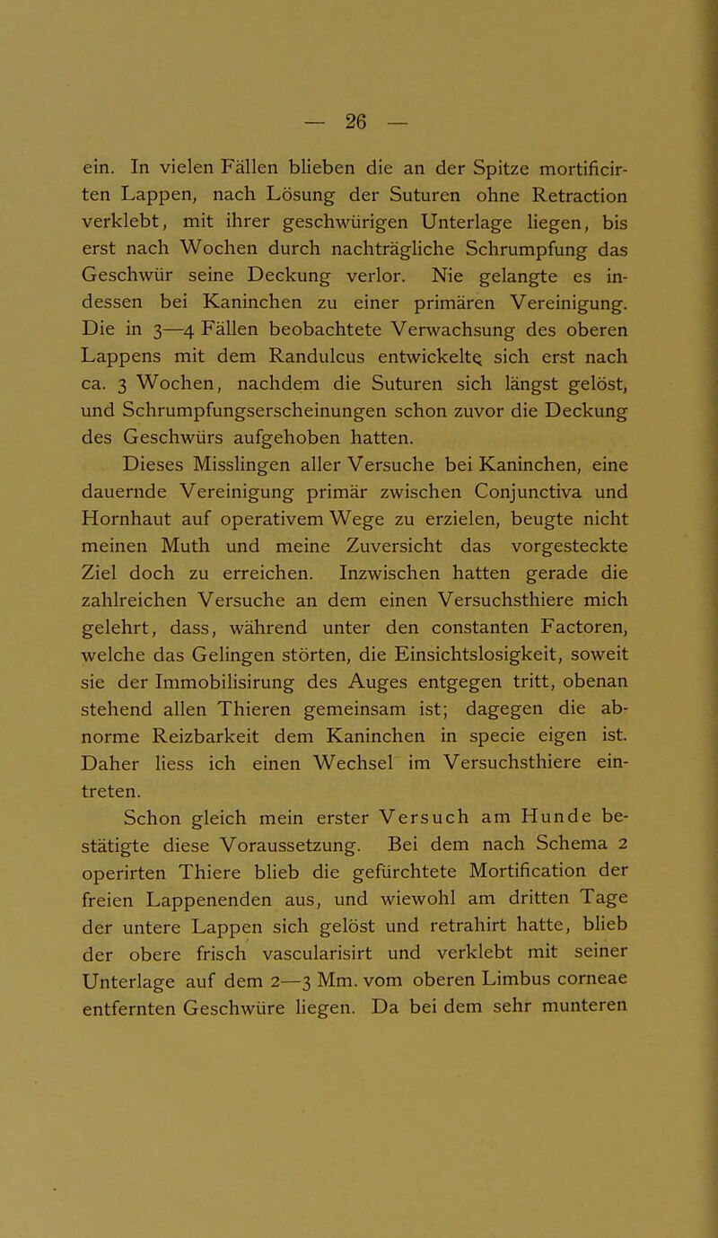 ein. In vielen Fällen blieben die an der Spitze mortificir- ten Lappen, nach Lösung der Suturen ohne Retraction verklebt, mit ihrer geschwungen Unterlage liegen, bis erst nach Wochen durch nachträgliche Schrumpfung das Geschwür seine Deckung verlor. Nie gelangte es in- dessen bei Kaninchen zu einer primären Vereinigung. Die in 3—4 Fällen beobachtete Verwachsung des oberen Lappens mit dem Randulcus entwickelt^ sich erst nach ca. 3 Wochen, nachdem die Suturen sich längst gelöst, und Schrumpfungserscheinungen schon zuvor die Deckung des Geschwürs aufgehoben hatten. Dieses Misslingen aller Versuche bei Kaninchen, eine dauernde Vereinigung primär zwischen Conjunctiva und Hornhaut auf operativem Wege zu erzielen, beugte nicht meinen Muth und meine Zuversicht das vorgesteckte Ziel doch zu erreichen. Inzwischen hatten gerade die zahlreichen Versuche an dem einen Versuchsthiere mich gelehrt, dass, während unter den constanten Factoren, welche das Gelingen störten, die Einsichtslosigkeit, soweit sie der Immobilisirung des Auges entgegen tritt, obenan stehend allen Thieren gemeinsam ist; dagegen die ab- norme Reizbarkeit dem Kaninchen in specie eigen ist. Daher Hess ich einen Wechsel im Versuchsthiere ein- treten. Schon gleich mein erster Versuch am Hunde be- stätigte diese Voraussetzung. Bei dem nach Schema 2 operirten Thiere blieb die gefürchtete Mortification der freien Lappenenden aus, und wiewohl am dritten Tage der untere Lappen sich gelöst und retrahirt hatte, blieb der obere frisch vascularisirt und verklebt mit seiner Unterlage auf dem 2—3 Mm. vom oberen Limbus corneae entfernten Geschwüre liegen. Da bei dem sehr munteren