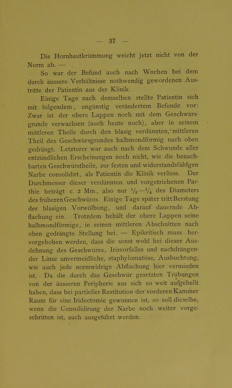 Die Hornhautkrümmung weicht jetzt nicht von der Norm ab. — So war der Befund auch nach Wochen bei dem durch äussere Verhältnisse nothwendig gewordenen Aus- tritte der Patientin aus der Klinik. Einige Tage nach demselben stellte Patientin sich mit folgendem, ungünstig verändertem Befunde vor: Zwar ist der obere Lappen noch mit dem Geschwürs- grunde verwachsen (auch heute noch), aber in seinem mittleren Theile durch den blasig verdünnten,'mittleren Theil des Geschwürsgrundes halbmondförmig nach oben gedrängt. Letzterer war auch nach dem Schwunde aller entzündlichen Erscheinungen noch nicht, wie die benach- barten Geschwürstheile, zur festen und widerstandsfähigen Narbe consolidirt, als Patientin die Klinik verliess. Der Durchmesser dieser verdünnten und vorgetriebenen Par- thie beträgt c. 2 Mm., also nur Vs—V4 des Diameters des früheren Geschwüres. Einige Tage später trittBerstung der blasigen Vorwölbung, und darauf dauernde Ab- flachung ein. Trotzdem behält der obere Lappen seine halbmondförmige, in seinen mittleren Abschnitten nach oben gedrängte Stellung bei. — Epikritisch muss her- vorgehoben werden, dass die sonst wohl bei dieser Aus- dehnung des Geschwüres, Irisvorfalles und nachdrängen- der Linse unvermeidliche, staphylomatöse, Ausbuchtung, wie auch jede normwidrige Abflachung hier vermieden ist. Da die durch das Geschwür gesetzten Trübungen von der äusseren Peripherie aus sich so weit aufgehellt haben, dass bei partieller Restitution der vorderen Kammer Raum für eine Iridectomie gewonnen ist, so soll dieselbe, wenn die Consolidirung der Narbe noch weiter vorge- schritten ist, auch ausgeführt werden.