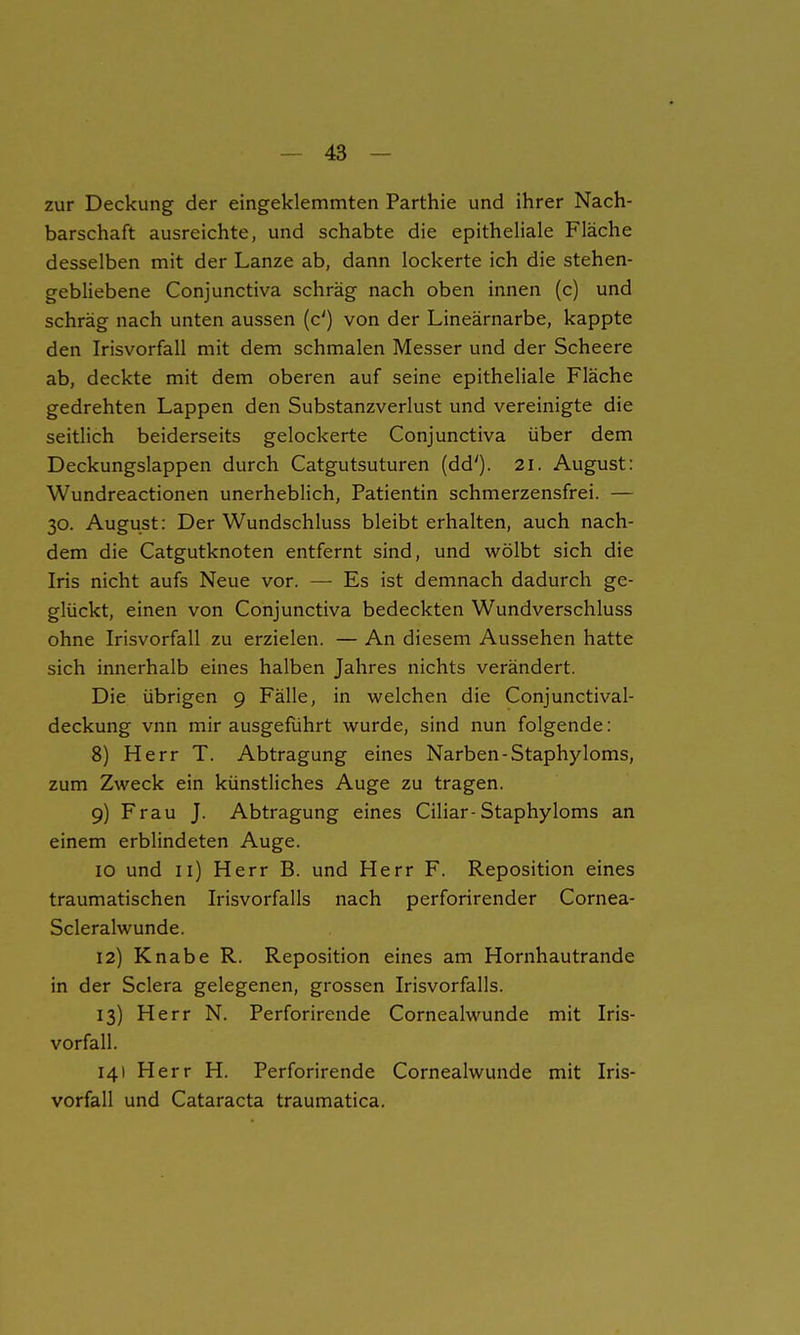 zur Deckung der eingeklemmten Parthie und ihrer Nach- barschaft ausreichte, und schabte die epitheliale Fläche desselben mit der Lanze ab, dann lockerte ich die stehen- gebliebene Conjunctiva schräg nach oben innen (c) und schräg nach unten aussen (c') von der Lineärnarbe, kappte den Irisvorfall mit dem schmalen Messer und der Scheere ab, deckte mit dem oberen auf seine epitheliale Fläche gedrehten Lappen den Substanzverlust und vereinigte die seitlich beiderseits gelockerte Conjunctiva über dem Deckungslappen durch Catgutsuturen (dd'). 2i. August: Wundreactionen unerheblich, Patientin schmerzensfrei. — 30. August: Der Wundschluss bleibt erhalten, auch nach- dem die Catgutknoten entfernt sind, und wölbt sich die Iris nicht aufs Neue vor. — Es ist demnach dadurch ge- glückt, einen von Conjunctiva bedeckten Wundverschluss ohne Irisvorfall zu erzielen. — An diesem Aussehen hatte sich innerhalb eines halben Jahres nichts verändert. Die übrigen 9 Fälle, in welchen die Conjunctival- deckung vnn mir ausgefuhrt wurde, sind nun folgende: 8) Herr T. Abtragung eines Narben-Staphyloms, zum Zweck ein künstliches Auge zu tragen. 9) Frau J. Abtragung eines Ciliar-Staphyloms an einem erblindeten Auge. IO und ii) Herr B. und Herr F. Reposition eines traumatischen Irisvorfalls nach perforirender Cornea- Scleralwunde. 12) Knabe R. Reposition eines am Hornhautrande in der Sclera gelegenen, grossen Irisvorfalls. 13) Herr N. Perforirende Cornealwunde mit Iris- vorfall. 141 Herr H. Perforirende Cornealwunde mit Iris- vorfall und Cataracta traumatica.