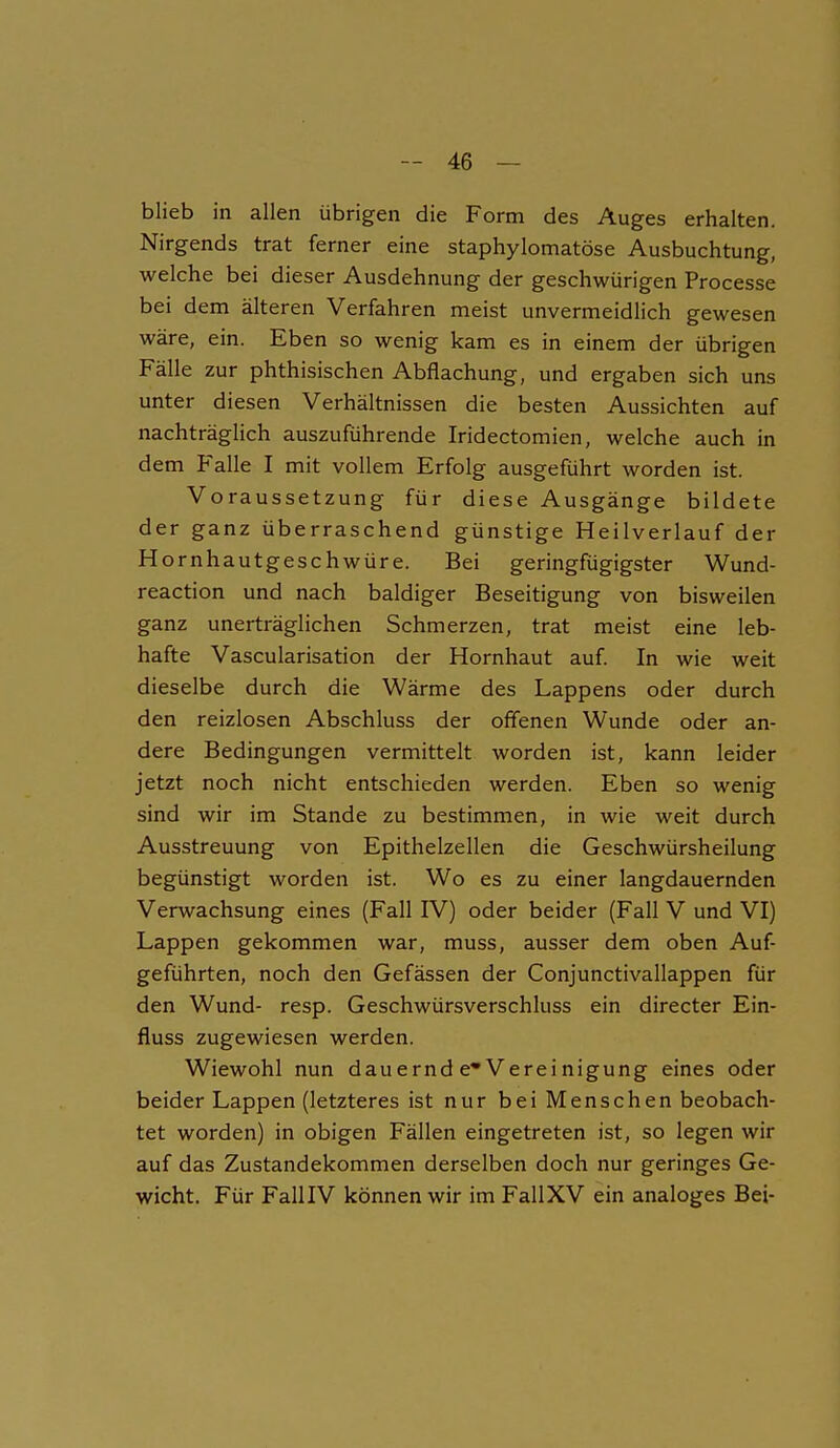 blieb in allen übrigen die Form des Auges erhalten. Nirgends trat ferner eine staphylomatöse Ausbuchtung, welche bei dieser Ausdehnung der geschwungen Processe bei dem älteren Verfahren meist unvermeidlich gewesen wäre, ein. Eben so wenig kam es in einem der übrigen Fälle zur phthisischen Abflachung, und ergaben sich uns unter diesen Verhältnissen die besten Aussichten auf nachträglich auszuführende Iridectomien, welche auch in dem P'alle I mit vollem Erfolg ausgeführt worden ist. Voraussetzung für diese Ausgänge bildete der ganz überraschend günstige Heilverlauf der Hornhautgeschwüre. Bei geringfügigster Wund- reaction und nach baldiger Beseitigung von bisweilen ganz unerträglichen Schmerzen, trat meist eine leb- hafte Vascularisation der Hornhaut auf. In wie weit dieselbe durch die Wärme des Lappens oder durch den reizlosen Abschluss der offenen Wunde oder an- dere Bedingungen vermittelt worden ist, kann leider jetzt noch nicht entschieden werden. Eben so wenig sind wir im Stande zu bestimmen, in wie weit durch Ausstreuung von Epithelzellen die Geschwürsheilung begünstigt worden ist. Wo es zu einer langdauernden Verwachsung eines (Fall IV) oder beider (Fall V und VI) Lappen gekommen war, muss, ausser dem oben Auf- geführten, noch den Gefässen der Conjunctivallappen für den Wund- resp. Geschwürsverschluss ein directer Ein- fluss zugewiesen werden. Wiewohl nun dauernd e* Vereinigung eines oder beider Lappen (letzteres ist nur bei Menschen beobach- tet worden) in obigen Fällen eingetreten ist, so legen wir auf das Zustandekommen derselben doch nur geringes Ge- wicht. Für FalllV können wir im FallXV ein analoges Bei-