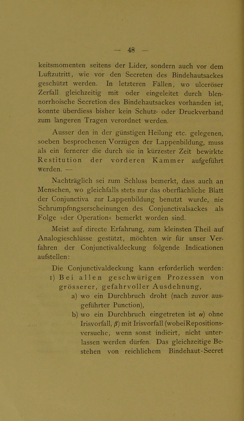 keitsmomenten seitens der Lider, sondern auch vor dem Luftzutritt, wie vor den Secreten des Bindehautsackes geschützt werden. In letzteren Fällen, wo ulceröser Zerfall gleichzeitig mit oder eingeleitet durch blen- norrhoische Secretion des Bindehautsackes vorhanden ist, konnte überdiess bisher kein Schutz- oder Druckverband zum längeren Tragen verordnet werden. Ausser den in der günstigen Heilung etc. gelegenen, soeben besprochenen Vorzügen der Lappenbildung, muss als ein fernerer die durch sie in kürzester Zeit bewirkte Restitution der vorderen Kammer aufgeführt werden. — Nachträglich sei zum Schluss bemerkt, dass auch an Menschen, wo gleichfalls stets nur das oberflächliche Blatt der Conjunctiva zur Lappenbildung benutzt wurde, nie Schrumpfnngserscheinungen des Conjunctivalsackes als Folge »der Operation« bemerkt worden sind. Meist auf directe Erfahrung, zum kleinsten Theil auf Analogieschlüsse gestützt, möchten wir für unser Ver- fahren der Conjunctivaldeckung folgende Indicationen aufstellen: Die Conjunctivaldeckung kann erforderlich werden; i) Bei allen geschwürigen Prozessen von grösserer, gefahrvoller Ausdehnung, a) wo ein Durchbruch droht (nach zuvor aus- geführter Function), b) wo ein Durchbruch eingetreten ist «) ohne Irisvorfall, ß) mit Irisvorfall (wobeiRepositions- versuche, wenn sonst indicirt, nicht unter- lassen werden dürfen. Das gleichzeitige Be- stehen von reichlichem Bindehaut-Secret
