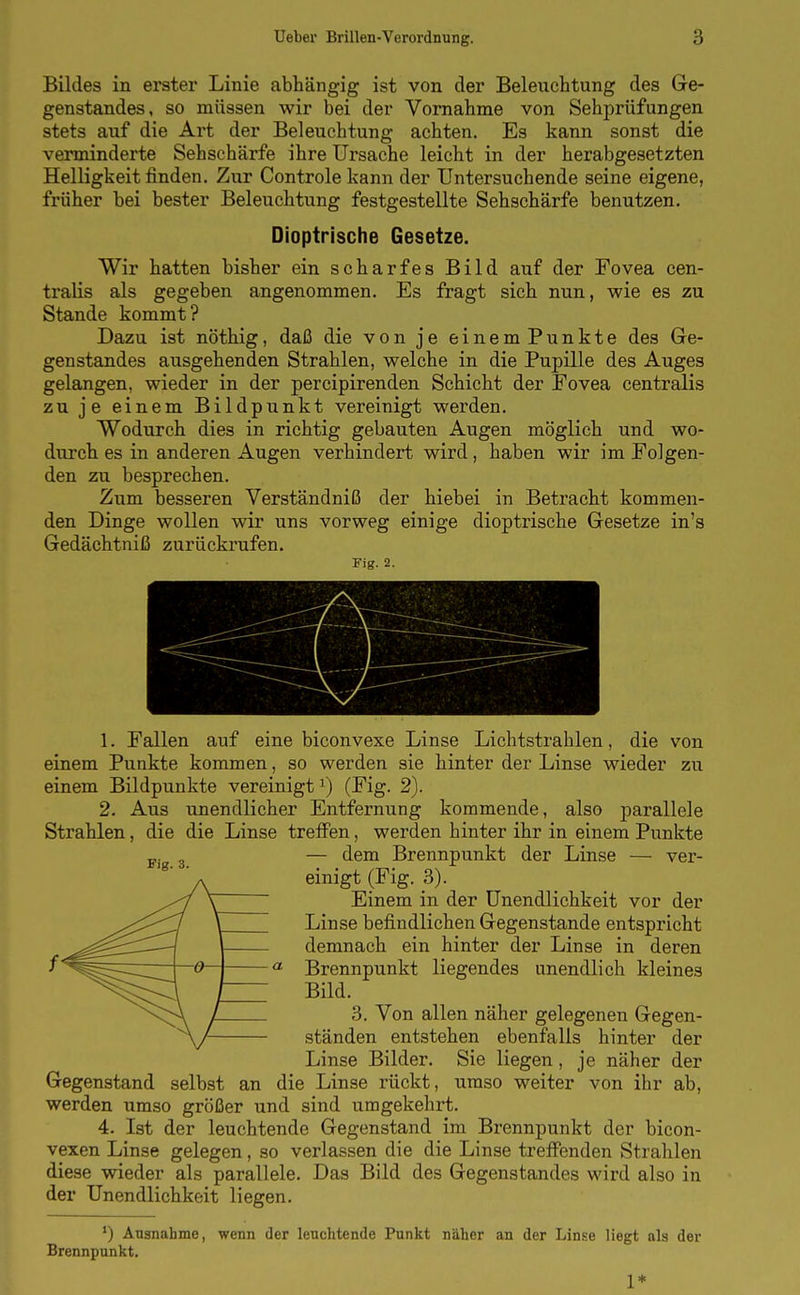 Bildes in erster Linie abhängig ist von der Beleuchtung des Gre- genstandes, so müssen wir bei der Vornahme von Sehprüfungen stets auf die Art der Beleuchtung achten. Es kann sonst die verminderte Sehschärfe ihre Ursache leicht in der herabgesetzten Helligkeit finden. Zur Controle kann der Untersuchende seine eigene, früher bei bester Beleuchtung festgestellte Sehschärfe benutzen. Dioptrische Gesetze. Wir hatten bisher ein scharfes Bild auf der Fovea cen- tralis als gegeben angenommen. Es fragt sich nun, wie es zu Stande kommt? Dazu ist nöthig, daß die von je einemPunkte des Ge- genstandes ausgehenden Strahlen, welche in die Pupille des Auges gelangen, wieder in der percipirenden Schicht der Fovea centi'alis zu je einem Bildpunkt vereinigt werden. Wodurch dies in richtig gebauten Augen möglich und wo- durch es in anderen Augen verhindert wird, haben wir im Folgen- den zu besprechen. Zum besseren Verständniß der hiebei in Betracht kommen- den Dinge wollen wir uns vorweg einige dioptrische Gresetze in's Gedächtniß zurückrufen. Fig. 2. Fig. 3. 1. Fallen auf eine biconvexe Linse Lichtstrahlen, die von einem Punkte kommen, so werden sie hinter der Linse wieder zu einem Bildpunkte vereinigt^) (Fig. 2). 2. Aus unendlicher Entfernung kommende, also parallele Strahlen, die die Linse treffen, werden hinter ihr in einem Piankte — dem Brennpunkt der Linse — ver- einigt (Fig. 3). Einem in der Unendlichkeit vor der Linse befindlichen Gegenstande entspricht demnach ein hinter der Linse in deren Brennpunkt liegendes unendlich kleines Bild. 3. Von allen näher gelegenen Gegen- ständen entstehen ebenfalls hinter der Linse Bilder. Sie liegen, je näher der Gegenstand selbst an die Linse rückt, umso weiter von ihr ab, werden umso größer und sind umgekehrt. 4. Ist der leuchtende Gegenstand im Brennpunkt der bicon- vexen Linse gelegen, so verlassen die die Linse treifenden Strahlen diese wieder als parallele. Das Bild des Gegenstandes wird also in der Unendlichkeit liegen. ') Ausnahme, wenn der leuchtende Punkt näher an der Linse liegt als der Brennpunkt. 1*