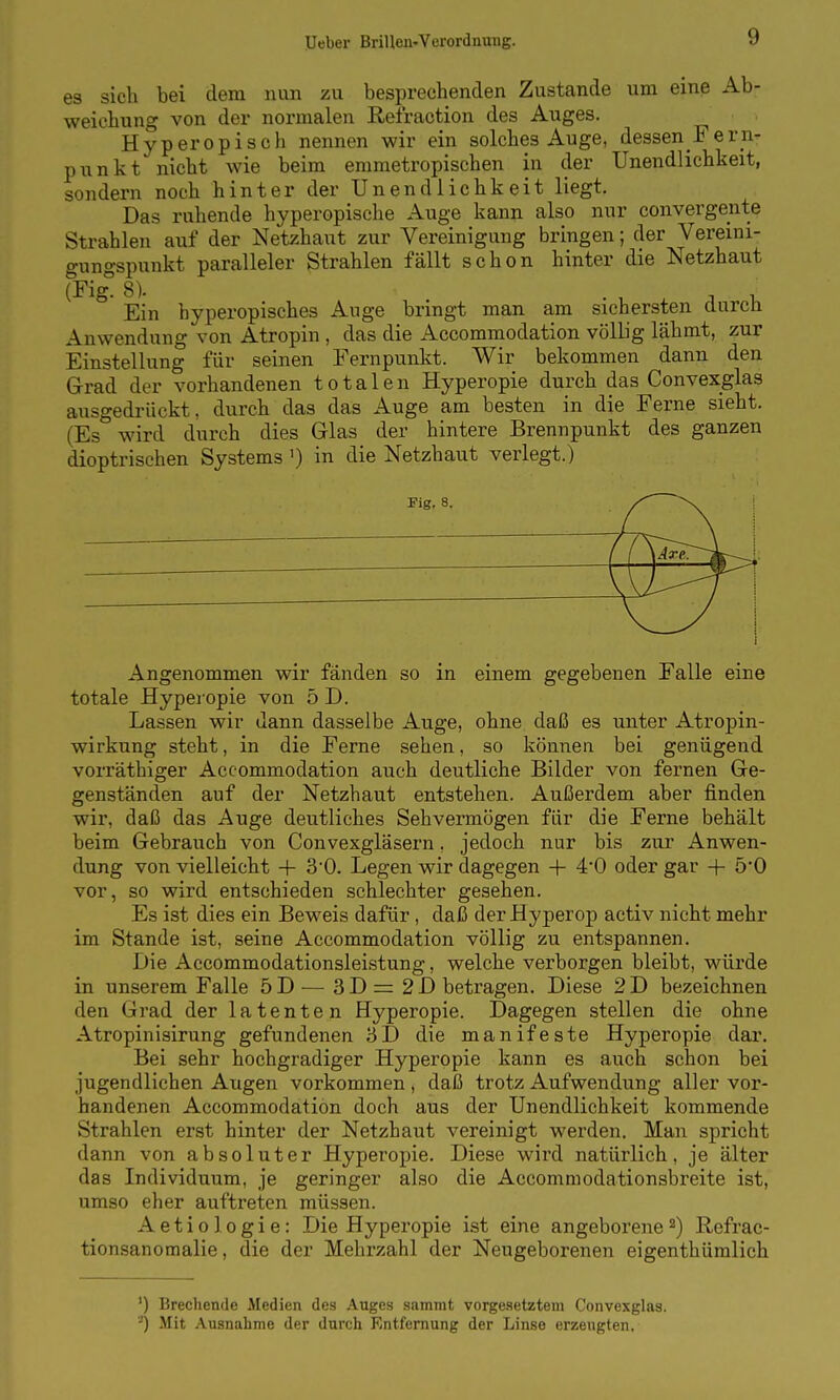 es sich bei dem nun zu besprechenden Zustande um eine Ab- weichung von der normalen Reiraction des Auges. Hyperopisch nennen wir ein solches Auge, dessen Fern- punkt nicht wie beim emmetropischen in der Unendlichkeit, sondern noch hinter der Unendlichkeit liegt. Das ruhende hyperopische Auge kann also nur convergente Strahlen auf der Netzhaut zur Vereinigung bringen; der Vereini- gungspunkt paralleler Strahlen fällt schon hinter die Netzhaut Ein hyperopisches Auge bringt man am sichersten durch Anwendung von Atropin , das die Accommodation völlig lähmt, zur Einstellung für seinen Eernpunkt. Wir bekommen dann den Grad der vorhandenen totalen Hyperopie durch das Convexglas ausgedrückt, durch das das Auge am besten in die Ferne sieht. (Es wird durch dies Glas der hintere Brennpunkt des ganzen dioptrischen Systems ') in die Netzhaut verlegt.) Fig. 8. Angenommen wir fänden so in einem gegebenen Falle eine totale Hyperopie von 5 D. Lassen wir dann dasselbe Auge, ohne daß es unter Atropin- wirkung steht, in die Ferne sehen, so können bei genügend vorräthiger Accommodation auch deutliche Bilder von fernen Ge- genständen auf der Netzhaut entstehen. Außerdem aber finden wir, daß das Auge deutliches Sehvermögen für die Ferne behält beim Gebrauch von Convexgläsern, jedoch nur bis zur Anwen- dung von vielleicht + 30. Legen wir dagegen + 4*0 oder gar + 5*0 vor, so wird entschieden schlechter gesehen. Es ist dies ein Beweis dafür, daß der Hyperop activ nicht mehr im Stande ist, seine Accommodation völlig zu entspannen. Die Accommodationsleistung, welche verborgen bleibt, würde in unserem Falle öD^— 3D = 2D betragen. Diese 2D bezeichnen den Grad der latenten Hyperopie. Dagegen stellen die ohne Atropinisirung gefundenen 3D die manifeste Hyperopie dar. Bei sehr hochgradiger Hyperopie kann es auch schon bei jugendlichen Augen vorkommen, daß trotz Aufwendung aller vor- handenen Accommodation doch aus der Unendlichkeit kommende Strahlen erst hinter der Netzhaut vereinigt werden. Man spricht dann von absoluter Hyperopie. Diese wird natürlich, je älter das Individuum, je geringer also die Accommodationsbreite ist, umso eher auftreten müssen. Actio logie: Die Hyperopie ist eine angeborene ^) Refrac- tionsanomalie, die der Mehrzahl der Neugeborenen eigenthümlich ') Brechende Medien des Auges sammt vorgesetztem Convexglas. '-) Mit Ausnahme der durch Entfernung der Linse erzengten.