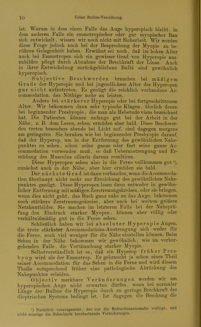 ist. Warum in dem einen Falle das Auge hyperopisch bleibt, in dem anderen Falle ein emmetropischer oder gar myopischer Bau sich entwickelt, wissen wir noch nicht mit Sicherheit. Wir werden diese Frage jedoch noch bei der Besprechung der Myopie zu be- rühren Gelegenheit haben. Erwähnt sei noch, daß im hohen Alter auch bei Emmetropen sich ein gewisser Grad von Hyperopie aus- zubilden pflegt durch Abnahme der Brechkraft der Linse. Auch in ihrer Entwickelung zurückgebliebene Bulbi sind gewöhnlich hyperopisch. Subjective Beschwerden brauchen bei mäßigem Grade der Hyperopie und bei jugendlichem Alter des Hyperopen gar nicht aufzutreten. Es genügt die reichlich vorhandene Ac- commodation, das Nöthige mehr zu leisten. Anders bei stärkerer Hyperopie oder bei fortgeschrittenem Alter. Wir bekommen dann sehr typische Klagen, ähnlich denen bei beginnender Presbyopie , die man als Hebetudo visus bezeichnet hat. Die Patienten können anfangs gut bei der Arbeit in der Nähe, z. B. dem Lesen, sehen, ermüden aber bald. Diese Beschwer- den treten besonders abends bei Licht auf, sind dagegen morgens am geringsten Sie beruhen wie bei beginnender Presbyopie darauf, daß der Hyperop, um in der Entfernung des gewöhnlichen Kahe- punktes zu sehen, schon seine ganze oder fast seine ganze Ac- commodation verwenden muß, so daß Ueberanstrengung und Er- müdung des Musculus ciliaris daraus resultiren. Diese Hyperopen sehen also in die Ferne vollkommen gut i), zunächst auch in der Nähe, aber hier ermüden sie bald. Der nächste Grad istdann vorhanden, wenn die Accommoda- tion überhaupt nicht mehr zur Erreichung des gewöhnlichen Nahe- punktes genügt. Diese Hyperopen lesen dann entweder in gewöhn- licher Entfernung mit mäßigen Zerstreuungskreisen, oder sie bringen, wenn dies nicht geht, das Buch ganz nahe an das Auge, bekommen noch stärkere Zerstreuungskreise, aber auch bei weitem größere Netzhautbilder. Sie machen im letzteren Falle bei der Naheprü- fung den Eindruck starker Myopen, können aber völlig oder verhältnißmäßig gut in die Ferne sehen. Schließlich haben wir bei absoluter Hyperopie Augen, die trotz stärkster Accommodations-Anstrengung sich weder für die Ferne, noch viel weniger für die Nähe einstellen können. Beim Sehen in der Nähe bekommen wir gewöhnlich, wie im vorher- gehenden Falle, die Vortäuschung starker Myopie. Selbstverständlich ist es, daß ein Hyperop früher Pres- byop wird als der Emmetrop. Er gebraucht ja schon einen Theil seiner Accommodation für das Sehen in die Ferne und wird diesem Theile entsprechend früher eine pathologische Abrückung des Nahepunktes erleiden. Objectiv merkbare Veränderungen werden wir am hyperopischen Auge nicht erwarten dürfen, wenn bei normaler Länge der Bulbus die Hyperopie durch zu geringe Brechkraft des dioptrisclien Systems bedingt ist. Ist dagegen die Brechung die ') Natttrlich vorausgesetzt, das nur die Rofractionsanomalie vorliegt, nicht sonstige die Sehschärfe herabsetzende Veriinderungon.