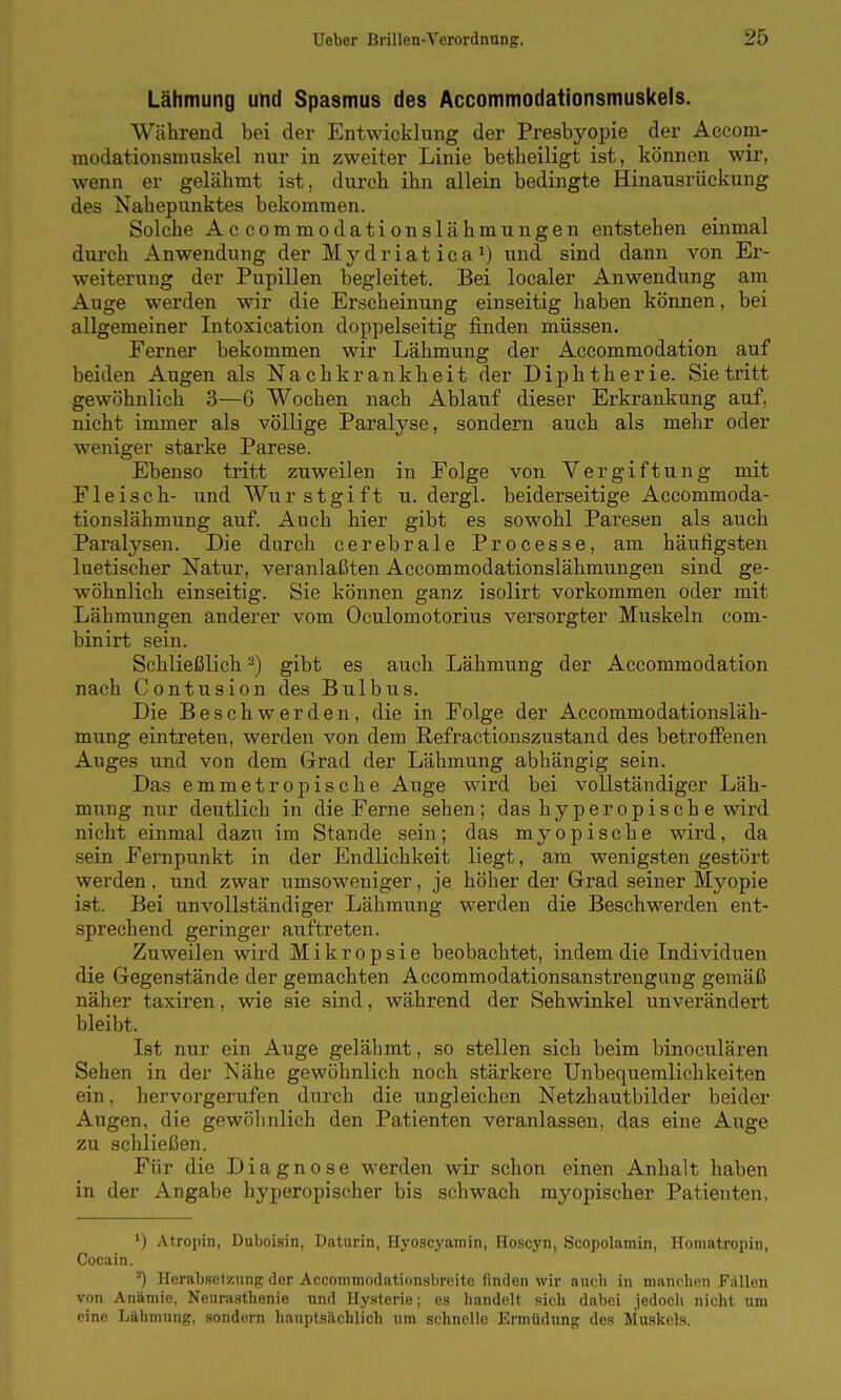 Lähmung und Spasmus des Accommodationsmuskels. Während bei der Entwicklung der Presbyopie der Accom- raodationsmuskel nur in zweiter Linie betlieiligt ist, können wir, wenn er gelähmt ist, durch ihn allein bedingte Hinausrückung des Nahepunktes bekommen. Solche Accommodationslähmungen entstehen einmal durch Anwendung der Mydriatica^) und sind dann von Er- weiterung der Pupillen begleitet. Bei localer Anwendung am Auge werden wir die Erscheinung einseitig haben können, bei allgemeiner Intoxication doppelseitig finden müssen. Ferner bekommen wir Lähmung der Accommodation auf beiden Augen als Nachkrankbeit der Diphtherie. Sie tritt gewöhnlich 3—6 Wochen nach Ablauf dieser Erkrankung auf, nicht immer als völlige Paralyse, sondern auch als mehr oder weniger starke Parese. Ebenso tritt zuweilen in Folge von Vergiftung mit F1 eiscb- und Wurstgift u. dergl. beiderseitige Accommoda- tionslähmung auf. Auch hier gibt es sowohl Paresen als auch Paralysen. Die durch cerebrale Processe, am häufigsten luetischer Natur, veranlaßten Accommodationslähmungen sind ge- wöhnlich einseitig. Sie können ganz isolirt vorkommen oder mit Lähmungen anderer vom Oculomotorius versorgter Muskeln com- binirt sein. Schließlicb ^) gibt es aucb Lähmung der Accommodation nach Contusion des Bulbus. Die Beschwerden, die in Folge der Accommodationsläk- mung eintreten, werden von dem Refractionszustand des betroffenen Auges und von dem Grad der Lähmung abhängig sein. Das emmetropische Auge wird bei vollständiger Läh- mung nur deutlich in die Ferne sehen; das byperopisch e wird nicht einmal dazu im Stande sein; das myopische wird, da sein Fernpunkt in der Endlichkeit liegt, am wenigsten gestört werden. und zwar umsoweniger, je höher der Grad seiner Mj'^opie ist. Bei unvollständiger Lähmung werden die Bescbwerden ent- sprechend geringer auftreten. Zuweilen wird Mikropsie beobachtet, indem die Individuen die Gegenstände der gemachten Accommodationsanstrengung gemäß näher taxiren. wie sie sind, während der Sehwinkel unverändert bleibt. Ist nur ein Auge gelähmt, so stellen sich beim binoculären Sehen in der Nähe gewöhnlich nocb stärkere Unbequemlichkeiten ein, hervorgerufen durch die ungleichen Netzhautbilder beider Augen, die gewöhnlich den Patienten veranlassen, das eine Auge zu schließen. Für die Diagnose werden wir schon einen Anhalt haben in der Angabe hyperopischer bis schwach myopischer Patienten, ') Atropin, Duboisin, Daturin, Hyoscyamin, Hoscyn, Seopolamin, Homatropin, Cocain. '■') Herab.setzung der Acconimodationsbreite finden wir auch in manchen Fällen von Anämie, Neurasthenie und Hy.sterie; es handelt sich dabei jedoch nicht um eine Lähmung, sondern haupts.ächlich um schnelle Ermüdung des Muskels.