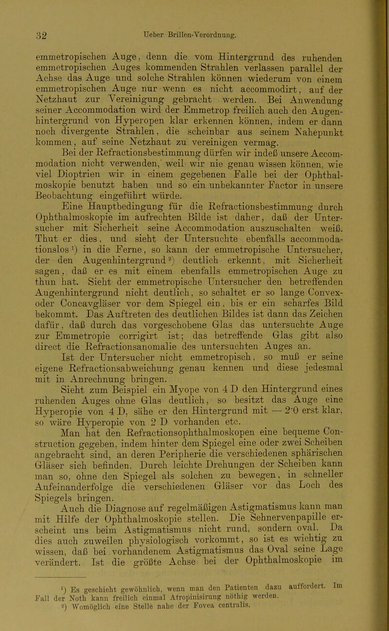 emmetropisclien Auge, denn die vom Hintergrund des ruhenden emmetropischen Auges kommenden Strahlen verlassen parallel der Achse das Auge und solche Strahlen können wiederum von einem emmetropischen Auge nur wenn es nicht accoramodirt, auf der Netzhaut zur Vereinigung gebracht werden. Bei Anwendung seiner Accommodation wird der Emmetrop freilich auch den Augen- hintergrund von Hyperopen klar erkennen können, indem er dann noch divergente Strahlen, die scheinbar aus seinem Kahepunkt kommen, auf seine Netzhaut zu vereinigen vermag. Bei der Refractionsbestimmung dürfen wir indeß unsere Accom- modation nicht verwenden, weil wir nie genau wissen können, wie viel Dioptrien wir in einem gegebenen Falle bei der Ophthal- moskopie benutzt haben und so ein unbekannter Factor in unsere Beobachtung eingeführt würde. Eine Hauptbedingung für die ßefraetionsbestimmung durch Ophthalmoskopie im aufrechten Bilde ist daher, daß der Unter- sucher mit Sicherheit seine Accommodation auszuschalten weiß. Thut er dies, und sieht der Untersuchte ebenfalls accommoda- tionslosin die Ferne, so kann der emmetropische Untersucher, der den Augenhintergrund ^) deutlich erkennt, mit Sicherheit sagen ^ daß er es mit einem ebenfalls emmetropischen Auge zu thun hat. Sieht der emmetropische Untersucher den betreffenden Augenhintergrund nicht deutlich, so schaltet er so lange Convex- oder Concavgläser vor dem Spiegel ein, bis er ein scharfes Bild bekommt. Das Auftreten des deutlichen Bildes ist dann das Zeichen dafür, daß durch das vorgeschobene Glas das untersuchte Auge zur Emmetropie corrigirt ist; das betreffende Glas gibt also direct die ßefractionsanomalie des untersuchten Auges an. Ist der Untersucher nicht emmetropisch, so muß er seine eigene Refractionsabweichung genau kennen und diese jedesmal mit in Anrechnung bringen. Sieht zum Beispiel ein Myope von 4 D den Hantergrund eines ruhenden Auges ohne Glas deutlich, so besitzt das Auge eine Hyperopie von 4 D, sähe er den Hintergrund mit — 2'0 erst klar, so wäre Hyperopie von 2 D vorhanden etc. Man hat den ßefractionsophthalmoskopen eine bequeme Con- struction gegeben, indem hinter dem Spiegel eine oder zwei Scheiben angebracht sind, an deren Peripherie die verschiedenen sphärischen Gläser sich befinden. Durch leichte Drehungen der Scheiben kann man so, ohne den Spiegel als solchen zu bewegen, in schneller Aufeinanderfolge die verschiedenen Gläser vor das Loch des Spiegels bringen. Auch die Diagnose auf regelmäßigen Astigmatismus kann man mit Hilfe der Ophthalmoskopie stellen. Die Sehnervenpapille er- scheint uns beim Astigmatismus nicht rund, sondern o_val._ Da dies auch zuweilen physiologisch vorkommt, so ist es wichtig zu wissen, daß bei vorhandenem Astigmatismus das Oval seine Lage verändert. Ist die größte Achse bei der Ophthalmoskopie im ') Es geschieht gewöhnlich, wenn man den Patienten dazu auffordert. Fall der Noth kann freilich einmal Atropinisirung nöthig werden. 3) Womöglich eine Stelle nahe der Fovea centralis.