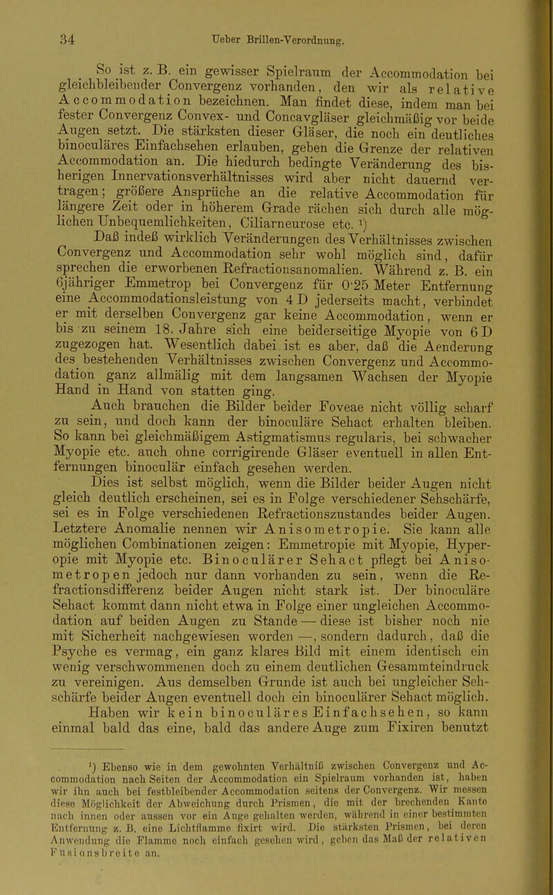 So ist z. B. ein gewisser Spielraum der Accommodation bei gleichbleibonder Convergenz vorbanden, den wir als relative Accommodation bezeichnen. Man findet diese, indem man bei fester Convergenz Convex- und Concavgläser gleichmäßig vor beide Augen setzt. Die stärksten dieser Gläser, die noch ein deutliches binoculäres Einfachsehen erlauben, geben die Grenze der relativen Accommodation an. Die hiedurch bedingte Veränderung des bis- herigen Innervationsverhältnisses wird aber nicht dauernd ver- tragen ; größere Ansprüche an die relative Accommodation für längere Zeit oder in höherem Grade rächen sich durch alle mög- lichen Unbequemlichkeiten, Ciliarneurose etc. i) Daß indeß wirklich Veränderungen des Verhältnisses zwischen Convergenz und Accommodation sehr wohl möglich sind, dafür sprechen die erworbenen Eefractionsanomalien. Während z. B. ein Gjähriger Emmetrop bei Convergenz für 0-25 Meter Entfernung eine Accommodationsleistung von 4D jederseits macht, verbindet er mit derselben Convergenz gar keine Accommodation, wenn er bis zu seinem 18. Jahre sich eine beiderseitige Myopie von 6D zugezogen hat. Wesentlich dabei, ist es aber, daß die Aenderung des^ bestehenden Verhältnisses zwischen Convergenz und Accommo- dation ^ ganz allmälig mit dem langsamen Wachsen der Myopie Hand in Hand von statten ging. Auch brauchen die Bilder beider Foveae nicht völlig scharf zu sein, und doch kann der binoculäre Sehact erhalten bleiben. So kann bei gleichmäßigem Astigmatismus regularis, bei schwacher Myopie etc. auch ohne corrigirende Gläser eventuell in allen Ent- fernungen binoculär einfach gesehen werden. Dies ist selbst möglich, wenn die Bilder beider Augen nicht gleich deutlich erscheinen, sei es in Folge verschiedener Sehschärfe, sei es in Folge verschiedenen ßefractionszustandes beider Augen. Letztere Anomalie nennen wir Anisometropie. Sie kann alle möglichen Combinationen zeigen: Emmetropie mit Myopie, Hyper- opie mit Myopie etc. Binoculärer Sehact pflegt bei Aniso- metropen jedoch nur dann vorhanden zu sein, wenn die Re- fractionsdifPerenz beider Augen nicht stark ist. Der binoculäre Sehact kommt dann nicht etwa in Folge einer ungleichen Accommo- dation auf beiden Augen zu Stande — diese ist bisher noch nie mit Sicherheit nachgewiesen worden—, sondern dadurch, daß die Psyche es vermag, ein ganz klares Bild mit einem identisch ein wenig verschwommenen doch zu einem deutlichen Gesammteindruck zu vereinigen. Aus demselben Grunde ist auch bei ungleicher Seh- schärfe beider Augen eventuell doch ein binoculärer Sehact möglich. Haben wir kein binoculäres Einfach sehen, so kann einmal bald das eine, bald das andere Auge zum Fixiren benutzt ') Ebenso wie in dem gewohnten Verkältniß zwischen Convergenz und Ac- commodation nach Seiten der Accommodation ein Spielraum vorhanden ist, haben wir ihn auch bei festbleibender Accommodation seitens der Convergenz. Wir messen diese Möglichkeit der Abweichung durch Prismen, die mit der brechenden Kante nach innen oder aussen vor ein Auge gehalten werden, während in einer bestimmten Entfernung B. eine LichtHamme fixirt wird. Die stärksten Prismen, bei deren Anwendung die Flamme noch einfach gesehen wird, geben das Maß der relativen F USi o nsb reite an.