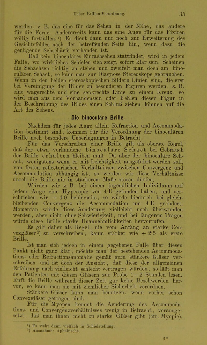 werden, z. B. das eine für das Sehen in der Nähe, das andere für die Fei'ne. Andererseits kann das eine Auge für das Fixiren völlig fortfallen, i) Es dient dann nur noch zur Erweiterung des Gesichtsfeldes nach der betreffenden Seite hin, wenn dazu die genügende Sehschärfe vorhanden ist. Daß kein binoculäres Einfachsehen stattfindet, wird in jedem Falle, wo wirkliches Schielen sich zeigt, sofort klar sein. Scheinen die Sehachsen richtig zu stehen und zweifelt man doch am bino- culären Sehact, so kann man zur Diagnose Stereoskope gebrauchen. Wenn in den beiden stereoskopischen Bildern Linien sind, die erst bei Vereinigung der Bilder zu besonderen Figuren werden, z. B. eine wagerechte und eine senkrechte Linie zu einem Kreuz, so wird man aus dem Vorhandensein oder Fehlen dieser Figur in der Beschreibung des Bildes einen Schluß ziehen können auf die Art des Sehens. Die binoculäre Brille. Nachdem für jedes Auge allein Refraction und Accommoda- tion bestimmt sind, kommen für die Verordnung der binoculären Brille noch besondere Ueberlegungen in Betracht. Für das Verschreiben einer Brille gilt als oberste Regel, daß der etwa vorhandene binoculäre Sehact bei Gebrauch der Brille erhalten bleiben muß. Da aber der binoculäre Seh- act , wenigstens wenn er mit Leichtigkeit ausgeführt werden soll, von festen reflectorischen Verhältnissen zwischen Convergenz und Accommodation abhängig ist, so werden wir diese Verhältnisse durch die Brille nie in stärkerem Maße stören dürfen. Würden wir z. B. bei einem jugendlichen Individuum auf jedem Auge eine Hyperopie von 4D gefunden haben, und ver- schrieben wir -f 4*0 beiderseits, so würde hiedurch bei gleich- bleibender Convergenz die Accommodation um 4 D geändert. Momentan würde diese Aenderung vielleicht noch überwunden werden, aber nicht ohne Schwierigkeit, und bei längerem Tragen würde diese Brille starke Unannehmlichkeiten hervorrufen. Es gilt daher als Regel, nie vom Anfang an starke Con- vexgläser 2) zu verschreiben, kaum stärker wie + 2'ö als erste Brille. Ist man sich jedoch in einem gegebenen Falle über diesen Punkt nicht ganz klar, möchte man der bestehenden Accommoda- tions- oder Refractionsanomalie gemäß gern stärkere Gläser ver- schreiben und ist doch der Ansicht, daß diese der allgemeinen Erfahrung nach vielleicht schlecht vertragen würden, so läßt man den Patienten mit diesen Gläsern zur Probe 1—2 Stunden lesen. Ruft die Brille während dieser Zeit gar keine Beschwerden her- vor, so kann man sie mit ziemlicher Sicherheit verordnen. Stärkere Gläser kann man benutzen, wenn vorher schon Convexgläser getragen sind. Für die Myopen kommt die Aenderung des Accommoda- tions- und Convergenzverhältnisses wenig in Betracht, vorausge- setzt, daß man ihnen nicht zu starke Gläser gibt (cfr. Myopie). ') Es steht dann vielfach in Schiclstellung. ') Ausnahrae: Aphakischc. i*