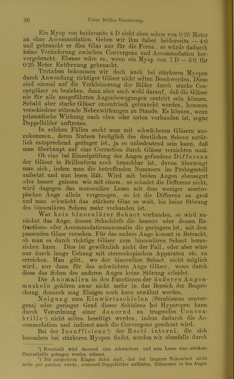 Ein Myop von beiderseits 4 D sieht eben schon von 0'25 Meter an ohne Accommodation. Geben wir ihm daher beiderseits 4-0 und gebraucht er dies Glas nur für die Feme, so würde dadurch keine Veränderung zwischen Convergenz und Accommodation her- vorgebracht. Ebenso wäre es, wenn ein Myop von 7 D — 3-0 für 025 Meter Entfernung gebraucht. Trotzdem bekommen wir doch auch bei stärkeren Myopen durch Anwendung richtiger Gläser nicht selten Beschwerden. Diese sind einmal auf die Verkleinerung der Bilder durch starke Con- cavgläser zu beziehen, dann aber auch wohl darauf, daß die Gläser nie für alle ausgeführten Augenbewegungen centrirt sein können. Sobald aber starke Gläser excentrisch gebraucht werden, kommen verschiedene störende Nebenwirkungen zu Stande. Es können, wenn prismatische Wirkung nach oben oder unten vorhanden ist, sogar Doppelbilder auftreten. In solchen Fällen sucht man mit schwächeren Gläsern aus- zukommen, deren Nutzen bezüglich des deutlichen Sehens natür- lich entsprechend geringer ist, ja so unbedeutend sein kann, daß man überhaupt auf eine Correction durch Gläser verzichten muß. Ob eine bei Einzelprüfung der Augen gefundene Differenz der Gläser in Brillenform noch brauchbar ist, davon überzeugt man sich, indem man die betreffenden Nummern im Probegestell aufsetzt und nun lesen läßt. Wird mit beiden Augen ebensogut oder besser gelesen wie mit einem, so schadet die DiflFerenz nicht, wird dagegen das monoculäre Lesen mit dem weniger ametro- pischen Auge allein vorgezogen, so ist die DiflFerenz zu groß und man schwächt das stärkere Glas so weit, bis keine Störung des binoculären Sehens mehr vorhanden ist. War kein binoculärer Sehact vorhanden, so wird zu- nächst das Auge, dessen Sehschärfe die bessere oder dessen Re- fractions- oder Accommodationsanomalie die geringere ist, mit dem passenden Glase versehen. Für das andere Auge kommt in Betracht, ob man es durch richtige Gläser zum binoculären Sehact heran- ziehen kann. Dies ist gewöhnlich nicht der Fall, oder aber wäre nur durch lange üebung mit stereoskopischen Apparaten etc. zu erreichen. Man gibt, wo der binoculäre Sehact nicht möglich wird, nur dann für das schwächere Auge Gläser, wenn durch diese das Sehen des anderen Auges keine Störung erleidet. Die Anomalien in den Functionen der äußeren Augen- muskeln gehören zwar nicht mehr in das Bereich der Bespre- chung, dennoch mag Einiges noch kurz erwähnt werden. Neigung zum Einwärtsschielen (Strabismus conver- gens) oder geringer Grad dieses Schielens bei Hyperopen kann durch Verordnung einer dauernd zu tragenden Convex- b r i 11 e ^) nicht selten beseitigt werden, indem dadurch die Ac- commodation und indirect auch die Convergenz geschont wird. Bei der Insuff icienz-) der Recti interni, die sich besonders bei stärkeren Myopen findet, werden wir ebenfalls durch ') Eventuell wird dauernd eine schwächere und zum Lesen eine stärkere Convexbrille getragen werden müssen. -) Die subjectiven Klagen dabei .sind, daß l)ei längerer Nahearbeit nicht mehr gut gesehen würde, eventuell Doppclbilder aufträten, Schmerzen in den Augen