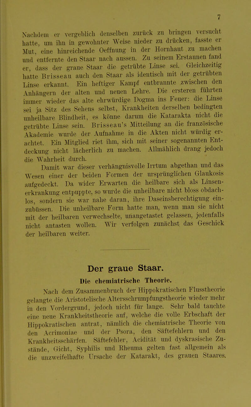 Nachdem er vergeblich denselben zurück zu bringen versucht hatte, um ihn in gewohnter Weise nieder zu drücken, fasste er Mut, eine hinreichende Oeffnung in der Hornhaut zu machen und entfernte den Staar nach aussen. Zu seinem Erstaunen fand er, dass der graue Staar die getrübte Linse sei. Gleichzeitig hatte Brisseau auch den Staar als identisch mit der getrübten Linse erkannt. Ein heftiger Kampf entbrannte zwischen den Anhängern der alten und neuen Lehre. Die ersteren führten immer wieder das alte ehrwürdige Dogma ins Feuer: die Linse sei ja Sitz des Seheiis selbst. Krankheiten derselben bedingten unheilbare Blindheit , es könne darum die Katarakta nicht die getrübte Linse sein. Brisseau's Mitteilung an die französische Akademie wurde der Aufnahme in die Akten nicht würdig er- achtet. Ein Mitglied riet ihm, sich mit seiner sogenannten Ent- deckung nicht lächerlich zu machen. Allmählich drang jedoch die Wahrheit durch. Damit war dieser verhängnisvolle Irrtum abgethan und das Wesen einer der beiden Formen der ursprünglichen Glaukosis aufgedeckt, Da wider Erwarten die heilbare sich als Linsen- erkrankung entpuppte, so wurde die unheilbare nicht bloss obdach- los, sondern sie war nahe daran, ihre Daseinsberechtigung ein- zubüssen. Die unheilbare Form hatte man, wenn man sie nicht nüt der heilbaren verwechselte, unangetastet gelassen, jedenfalls nicht antasten wollen. Wir verfolgen zunächst das Geschick der heilbaren weiter. Der graue Staar. Die chemiatrische Theorie. Nach dem Zusammenbruch der Hippokratischen Flusstheorie gelangte die Aristotelische Altersschrumpfungstheorie wieder mehr in den Vordergrund, jedoch nicht für lange. Sehr bald tauchte eine neue Krankheitstheorie auf, welche die volle Erbschaft der Hippokratischen antrat, nämlich die chemiatrische Theorie von den Acrimoniae und der Psora, den Säftefehlern und den Krankheitsschärfen. Säftefehler, Acidität und dyskrasische Zu- stände, Gicht, Syphilis und Rheuma gelten fast allgemein als die unzweifelhafte Ursache der Katarakt, des grauen Staares.