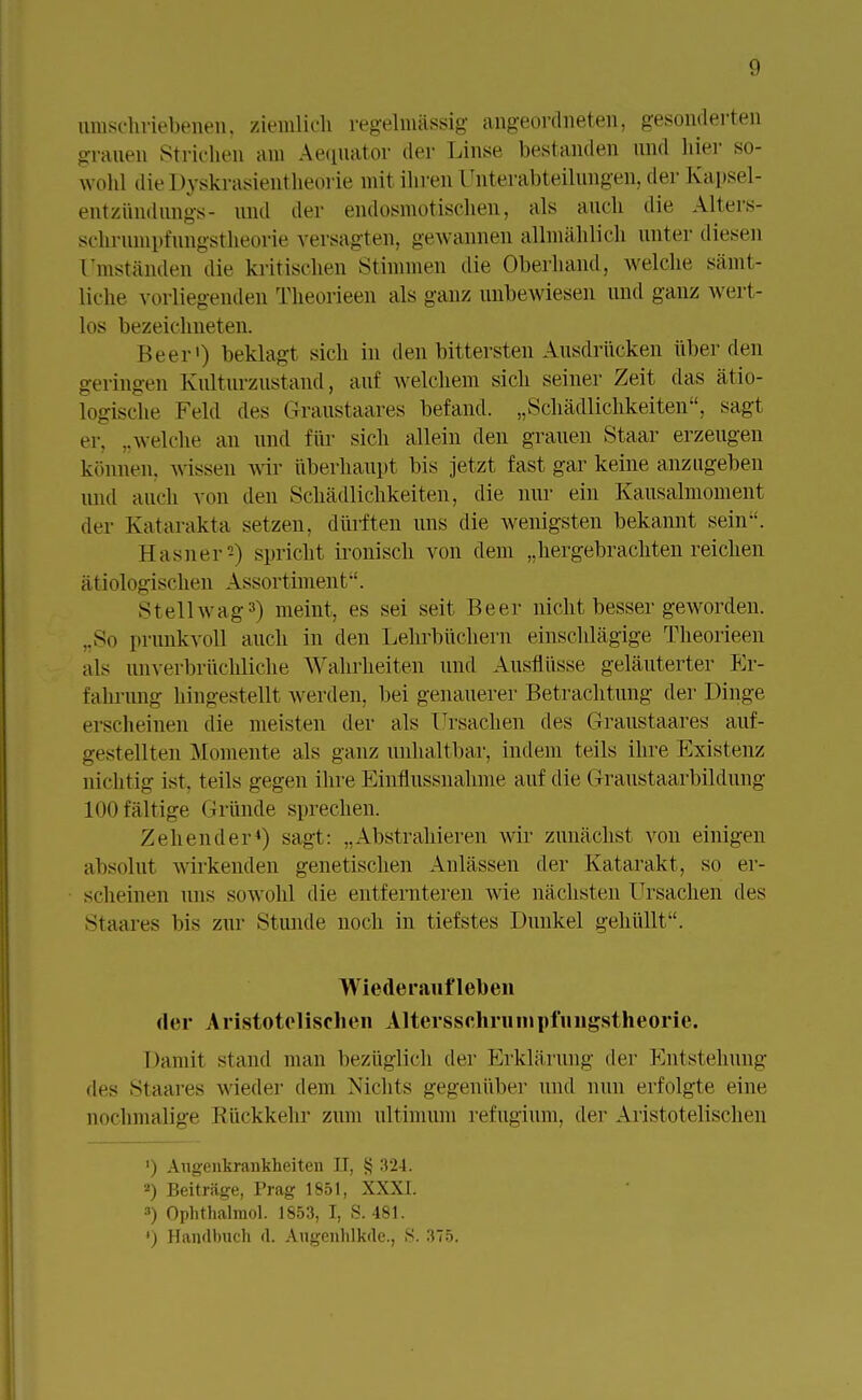 umschriebenen, ziemlich regelmässig angeordneten, gesonderten grauen Strichen am Aequator der Linse bestanden und hier so- wohl die Dyskrasientheorie mit ihren Unterabteilungen, der Kapsel- entziindungs- und der endosmotischen, als auch die Alters- schrumpfungstheorie versagten, gewannen allmählich unter diesen Umständen die kritischen Stimmen die Oberhand, welche sämt- liche vorliegenden Theorieen als ganz unbewiesen und ganz wert- los bezeichneten. Beer') beklagt sich in den bittersten Ausdrücken über den geringen Kulturzustand, auf welchem sich seiner Zeit das ätio- logische Feld des (iranstaares befand. „Schädlichkeiten, sagt er. ..welche an und für sich allein den grauen Staar erzeugen können, wissen wir überhaupt bis jetzt fast gar keine anzugeben and auch von den Schädlichkeiten, die nur ein Kausalmoment der Katarakta setzen, dürften uns die wenigsten bekannt sein. Hasner -) spricht ironisch von dem „hergebrachten reichen ätiologischen Assortiment. Stellwag3) meint, es sei seit Beer nicht besser geAVorden. ..So prunkvoll auch in den Lehrbüchern einschlägige Theorieen als unverbrüchliche Wahrheiten und Ausnüsse geläuterter Er- fahrung hingestellt werden, bei genauerer Betrachtung der Dinge erscheinen die meisten der als Ursachen des Graustaares auf- gestellten Momente als ganz unhaltbar, indem teils ihre Existenz nichtig ist. teils gegen ihre Einflussnahme auf die Graustaarbildung 100 fältige Gründe sprechen. Zehender4) sagt: ..Abstrahieren wir zunächst von einigen absolut wirkenden genetischen Anlässen der Katarakt, so er- scheinen uns sowohl die entfernteren wie nächsten Ursachen des Staares bis zur Stunde noch in tiefstes Dunkel gehüllt. Wiederaufleben der Aristotelischen Altersscliruinpiungslheorie. Damit stand man bezüglich der Erklärung der Entstehung des Staares wieder dem Nichts gegenüber und nun erfolgte eine nochmalige Rückkehr zum ultimum refugium, der Aristotelischen ') Augenkrankheiten II, § 324. 2) Beiträge, Prag 1851, XXXI. 3) Ophthalmol. 1853, I, S. 481. *) Handbuch d. Augenhlkde., S. 375.