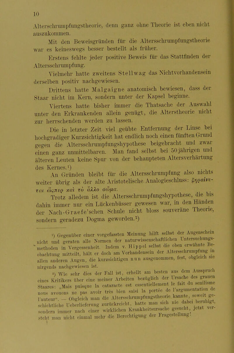 Alterschriimpfungstheorie, denn ganz oline Theorie ist eben uiclil auszukommen. Mit den Beweisgründen für die Alterssclu'uinpfungstheorie war es keineswegs besser bestellt als früher. Erstens fehlte jeder positive Beweis für das Stattfinden der Alt .ersschrumpf img. Vielmehr hatte zweitens Stellwag das Nichtvorhandensein derselben positiv nachgewiesen. Drittens hatte Malgaigne anatomisch bewiesen, dass der Staar nicht im Kern, sondern unter der Kapsel beginne. Viertens hatte bisher immer die Thatsache der Auswahl unter den Erkrankenden allein genügt, die Alterstheorie nicht zur herrschenden werden zu lassen. Die in letzter Zeit viel geübte Entfernung der Linse bei hochgradiger Kurzsichtigkeit hat endlich noch einen fünften Grund gegen die Altersschrumpfungshypothese beigebracht und zwar einen ganz unmittelbaren. Man fand selbst bei 50 jährigen und älteren Leuten keine Spur von der behaupteten Altersverhärtung An Gründen bleibt für die Altersschrumpfung also nichts weiter übrig als der alte Aristotelische Analogieschluss: ^Qaive- tcu &cn£Q xcä to aXlo Omfia. Trotz alledem ist die Altersschrumpfungshypothese, die bis dahin immer nur ein Lückenbüsser gewesen war, in den Händen der Nach-Graefe'schen Schule nicht bloss souveräne Theorie, sondern geradezu Dogma geworden.2) i) Gegenüber einer vorgefaßten Meinung hilft selbst der Augenschein nicht und geraten alle Normen der naturwissenschaftlichen Untersuchungs- Vethoden in Vergessenheit. Indem v. Hippel selbst die oben erwähnte Be- obachtung mitteilt, hält er doch am Vorhandensein der Altem«munptung in allen anderen Augen, die kurzsichtigen nun ausgenommen, fest, obgleich sie nirgends nachgewiesen ist. -•) Wie sein- dies der Fall ist, erhellt am besten aus den. Ausspruch eines Kritikers über eine meiner Arbeiten bezüglich der Ursache des grauen s lares: ..Mais puisque la cataracte est essentiellement le faxt du semhsm »OUS avouons ne paS avoir tres bien saisi la port le ar.mnen, , , de l'auteur«. - Obgleich man die Altersschrumpfungstheone kannte sow - schichtliche üeherlieferung zurückreicht, hatte man sxch nie da,be> ,eiuhig . sondern immer nach einer wirklichen Krankheiteiirsache ge ucht, jetel ver- steht man nicht einmal mehr die Berechtigung der Fragestellung!