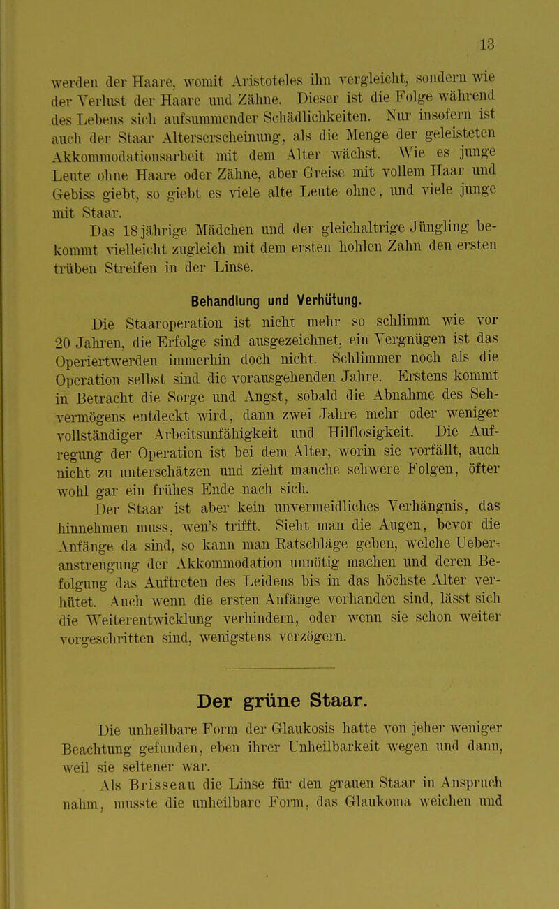 werden der Haare, womit Aristoteles ihn vergleicht, sondern wie der Verlust der Haare und Zähne. Dieser ist die Folge während des Lehens sich aufsummender Schädlichkeiten. Nur insofern ist auch der Staar Alterserscheinimg-, als die Menge der geleisteten Akkommodationsarbeit mit dem Alter wächst. Wie es junge Leute ohne Haare oder Zähne, aber Greise mit vollem Haar und Gebiss giebt, so giebt es viele alte Leute ohne, und viele junge mit Staar. Das 18 jährige Mädchen und der gleichaltrige Jüngling be- kommt vielleicht zugleich mit dem ersten hohlen Zahn den ersten trüben Streifen in der Linse. Behandlung und Verhütung. Die Staaroperation ist nicht mehr so schlimm Avie vor 20 Jahren, die Erfolge sind ausgezeichnet, ein Vergnügen ist das Operiert werden immerhin doch nicht. Schlimmer noch als die Operation selbst sind die vorausgehenden Jahre. Erstens kommt in Betracht die Sorge und Angst, sobald die Abnahme des Seh- vermögens entdeckt wird, dann zwei Jahre mehr oder weniger vollständiger Arbeitsunfähigkeit und Hilflosigkeit. Die Auf- regung der Operation ist bei dem Alter, worin sie vorfällt, auch nicht zu unterschätzen und zieht manche schwere Folgen, öfter wohl gar ein frühes Ende nach sich. Der Staar ist aber kein unvermeidliches Verhängnis, das hinnehmen muss. wen's trifft. Sieht man die Augen, bevor die Anfänge da sind, so kann man Batschläge geben, welche Ueber- anstrengung der Akkommodation unnötig machen und deren Be- folgung das Auftreten des Leidens bis in das höchste Alter ver- hütet. Auch wenn die ersten Anfänge vorhanden sind, lässt sich die Weiterentwicklung verhindern, oder wenn sie schon weiter vorgeschritten sind, wenigstens verzögern. Der grüne Staar. Die unheilbare Form der (ilaukosis hatte von jeher weniger Beachtung gefunden, eben ihrer Unheilbarkeit wegen und dann, weil sie seltener war. Als Brisseau die Linse für den grauen Staar in Anspruch nahm, musste die unheilbare Form, das Glaukoma weichen und